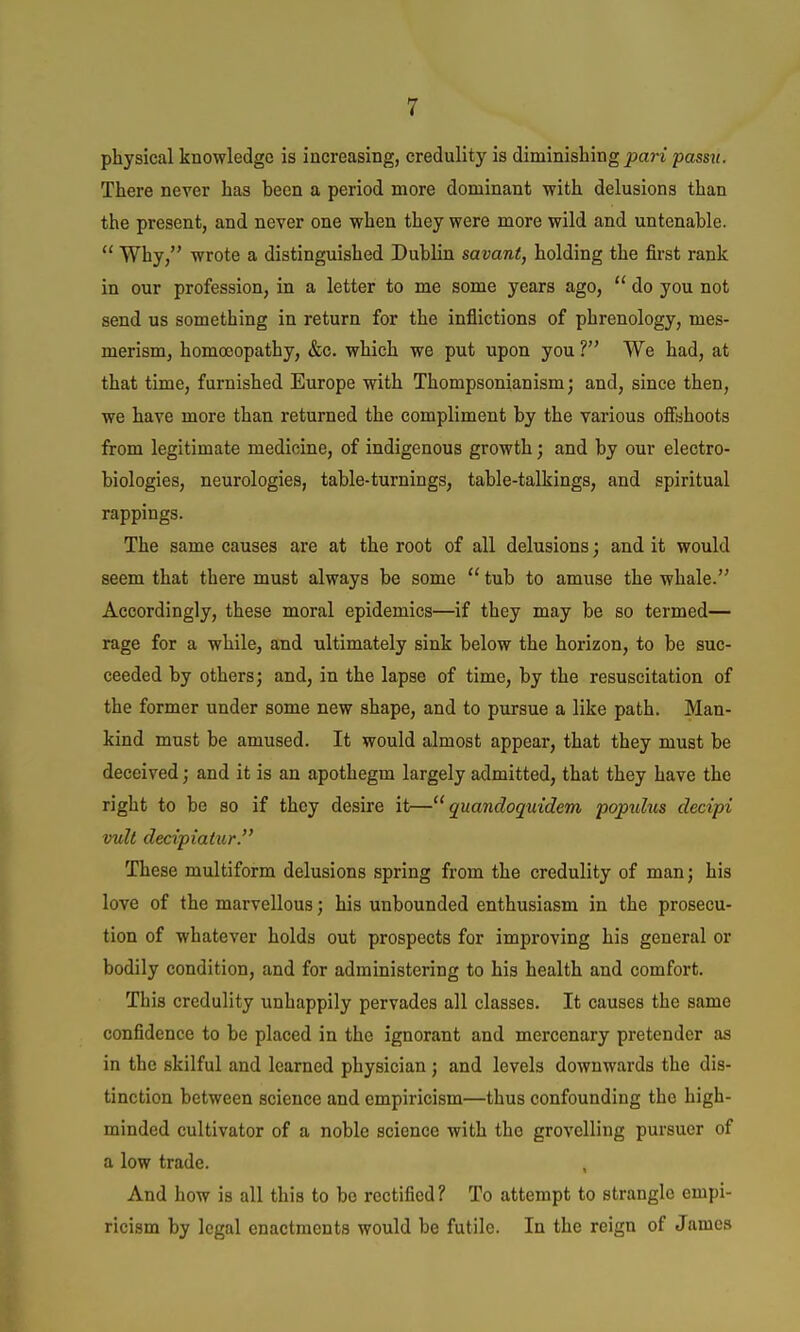 physical knowledge is increasing, credulity is diminishing j3an pass?;. There never has been a period more dominant with delusions than the present, and never one when they were more wild and untenable.  Why, wrote a distinguished Dublin savant, holding the first rank in our profession, in a letter to me some years ago, do you not send us something in return for the inflictions of phrenology, mes- merism, homoeopathy, &o. which we put upon you ? We had, at that time, furnished Europe with Thompsonianism; and, since then, we have more than returned the compliment by the various offshoots from legitimate medicine, of indigenous growth; and by our electro- biologies, neurologies, table-turnings, table-talkings, and spiritual rappings. The same causes are at the root of all delusions; and it would seem that there must always be some  tub to amuse the whale. Accordingly, these moral epidemics—if they may be so termed— rage for a while, and ultimately sink below the horizon, to be suc- ceeded by others; and, in the lapse of time, by the resuscitation of the former under some new shape, and to pursue a like path. Man- kind must be amused. It would almost appear, that they must be deceived; and it is an apothegm largely admitted, that they have the right to be so if they desire it— quandoquidem popuhis decipi vult decipiatur. These multiform delusions spring from the credulity of man; his love of the marvellous; his unbounded enthusiasm in the prosecu- tion of whatever holds out prospects for improving his general or bodily condition, and for administering to his health and comfort. This credulity unhappily pervades all classes. It causes the same confidence to be placed in the ignorant and mercenary pretender as in the skilful and learned physician ; and levels downwards the dis- tinction between science and empiricism—thus confounding the high- minded cultivator of a noble science with the grovelling pursuer of a low trade. And how is all this to bo rectified? To attempt to strangle empi- ricism by legal enactments would be futile. In the reign of James