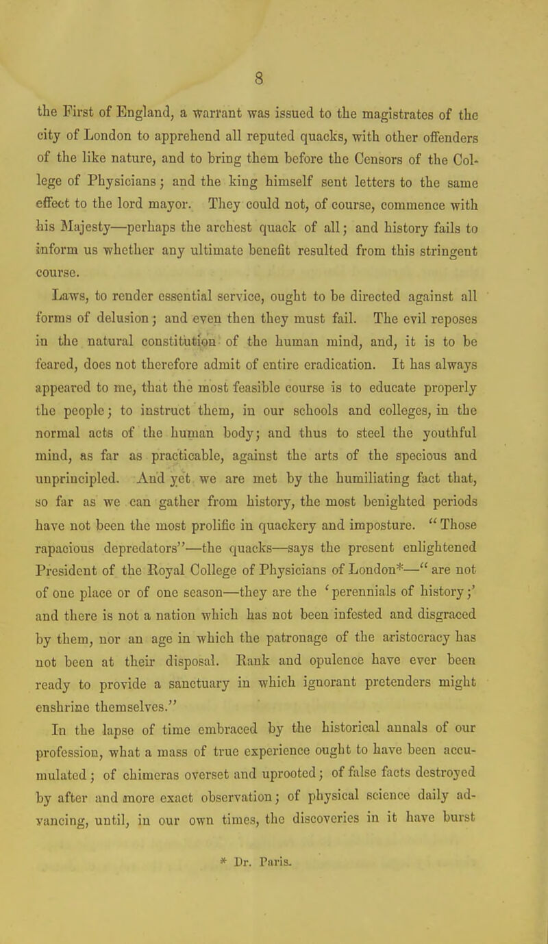 the First of England, a warrant was issued to tlie magistrates of the city of London to apprehend all reputed quacks, with other offenders of the like nature, and to bring them before the Censors of the Col- lege of Physicians; and the king himself sent letters to the same effect to the lord mayor. Tliey could not, of course, commence with his Majesty—perhaps the archest quack of all; and history fails to inform us whether any ultimate benefit resulted from this stringent course. Laws, to render essential service, ought to be directed against all forms of delusion; and even then they must fail. The evil reposes in the natural constituti<)n of the human mind, and, it is to be feared, does not therefore admit of entire eradication. It has always appeared to mc, that the most feasible course is to educate properly the people; to instruct them, in our schools and colleges, in the normal acts of the human body; and thus to steel the youthful mind, as far as practicable, against the arts of the specious and unprincipled. And yet we are met by the humiliating fax;t that, so far as we can gather from history, the most benighted periods have not been the most prolific in quackery and imposture.  Those rapacious depredators—the quacks—says the present enlightened President of the Royal College of Physicians of London*— are not of one place or of one season—they are the ' perennials of history;' and there is not a nation which has not been infested and disgraced by them, nor an age in which the patronage of the aristocracy has not been at theii- disposal. Eank and opulence have ever been ready to provide a sanctuary in which ignorant pretenders might enshrine themselves. In the lapse of time embraced by the historical annals of our profession, what a mass of true experience ought to have been accu- mulated ; of chimeras overset and uprooted; of false facts destroyed by after and more exact observation; of physical science daily ad- vancing, until, in our own times, the discoveries in it have burst