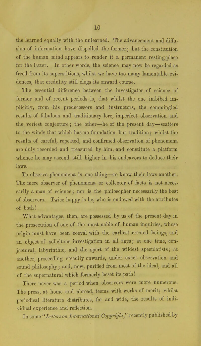 the learned equally with the unlearned. The advancement and dififu- sion of information have dispelled the former; but the constitution of the human mind appears to render it a permanent resting-place for the latter. In other words, the science may now be regarded as freed from its superstitions, whilst we have too many lamentable evi- dences, that credulity still clogs its onward course. The essential difference between the investigator of science of former and of recent periods is, that whilst the one imbibed im- plicitly, from his predecessors and instructors, the commingled results of fabulous and traditionary lore, imperfect observation and the veriest conjecture; the other—he of the present day—scatters to the winds that which has no foundation but tradition; whilst the results of careful, repeated, and confirmed observation of phenomena are duly recorded and treasured by him, and constitute a platform whence he may ascend still higher in his endeavors to deduce their laws. To observe phenomena is one thing—to know their laws another. The mere observer of phenomena or collector of facts is not neces- sarily a man of science; nor is the philosopher necessarily the best of observers. Twice happy is he, who is endowed with the attributes of both! What advantages, then, are possessed by us of the present day in the prosecution of one of the most noble of human inquiries, whose origin must have been coeval with the earliest created beings, and an object of solicitous investigation in all ages; at one time, con- jectural, labyrinthic, and the sport of the wildest speculatists; at another, proceeding steadily onwards, under exact observation and sound philosophy; and, now, purified from most of the ideal, and all of the supernatural which formerly beset its path! There never was a period when observers were more numerous. The press, at home and abroad, teems with works of merit; whilst periodical literature distributes, far and wide, the results of indi- vidual experience and reflection. In some Letfers on International Copyright, recently published by