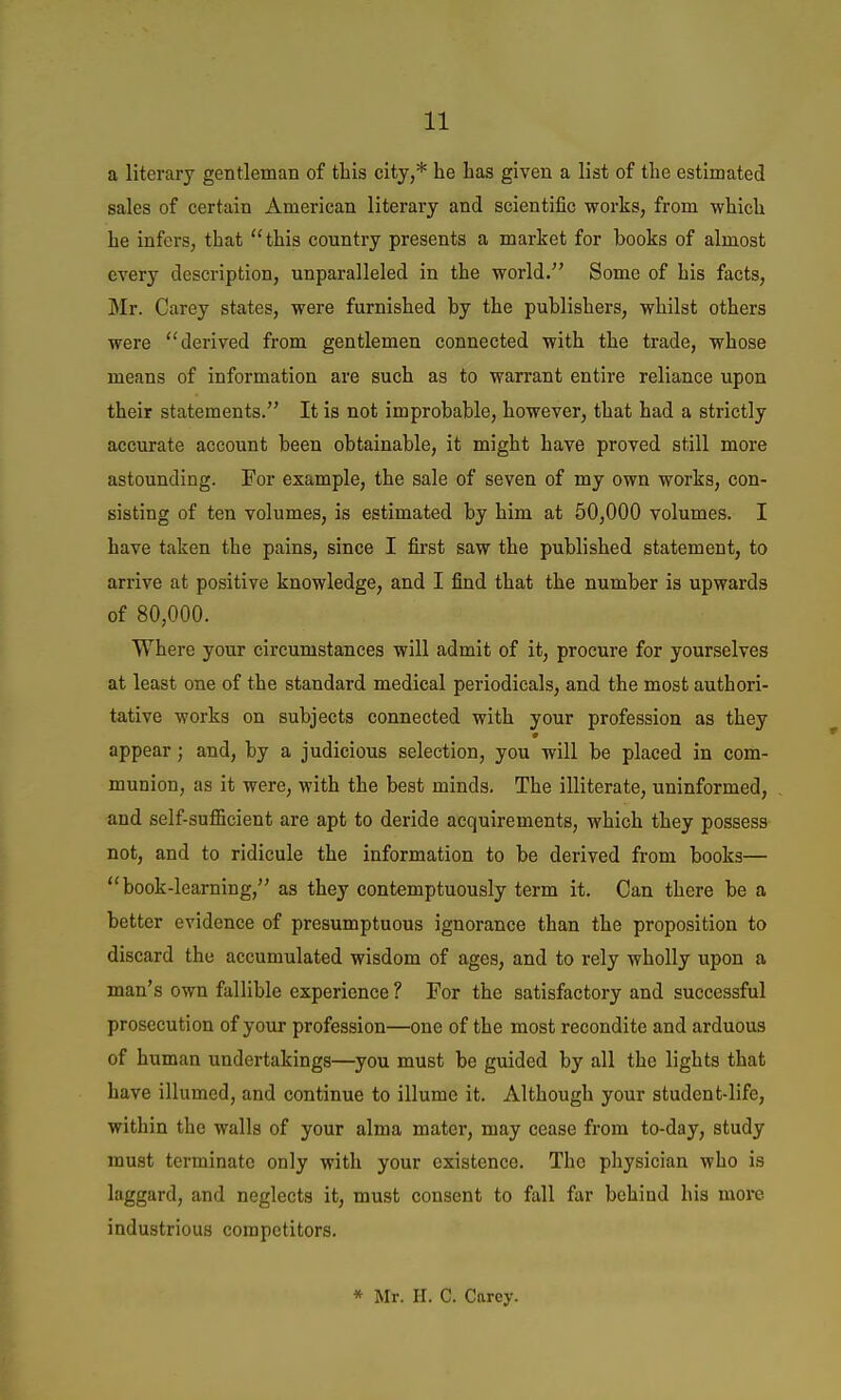 a literary gentleman of this city,* he has given a list of the estimated sales of certain American literary and scientific works, from which he infers, that this country presents a market for hooks of almost every description, unparalleled in the world. Some of his facts, ]Mr. Carey states, were furnished by the publishers, whilst others were derived from gentlemen connected with the trade, whose means of information are such as to warrant entire reliance upon their statements. It is not improbable, however, that had a strictly accurate account been obtainable, it might have proved still more astounding. For example, the sale of seven of my own works, con- sisting of ten volumes, is estimated by him at 50,000 volumes. I have taken the pains, since I first saw the published statement, to arrive at positive knowledge, and I find that the number is upwards of 80,000. Where your circumstances will admit of it, procure for yourselves at least one of the standard medical periodicals, and the most authori- tative works on subjects connected with your profession as they appear; and, by a judicious selection, you will be placed in com- munion, as it were, with the best minds. The illiterate, uninformed, and self-suflGicient are apt to deride acquirements, which they possess not, and to ridicule the information to be derived from books— book-learning, as they contemptuously term it. Can there be a better evidence of presumptuous ignorance than the proposition to discard the accumulated wisdom of ages, and to rely wholly upon a man's own fallible experience ? For the satisfactory and successful prosecution of your profession—one of the most recondite and arduous of human undertakings—^you must be guided by all the lights that have illumed, and continue to illume it. Although your student-life, within the walls of your alma mater, may cease from to-day, study must terminate only with your existence. The physician who is laggard, and neglects it, must consent to fall far behind his more industrious competitors. * Mr. H. C. Carey.