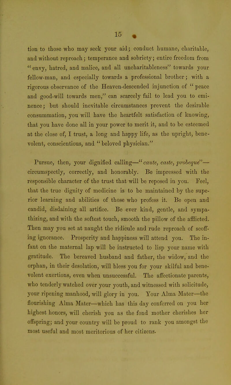 tion to those who may seek your aid; conduct humane, charitable, and without reproach; temperance and sobriety; entire freedom from  envy, hatred, and malice, and all uncharitableness towards your fellow-man, and especially towards a professional brother; with a rigorous observance of the Heaven-descended injunction of  peace and good-will towards men, can scarcely fail to lead you to emi- nence; but should inevitable circumstances prevent the desirable consummation, you will have the heartfelt satisfaction of knowing, that you have done all in your power to merit it, and to be esteemed at the close of, I trust, a long and happy life, as the upright, bene- volent, conscientious, and ''beloved physician. Pursue, then, your dignified calling—caute, caste, proheque— circumspectly, correctly, and honorably. Be impressed with the responsible character of the trust that will be reposed in you. Feel, that the true dignity of medicine is to be maintained by the supe- rior learning and abilities of those who profess it. Be open and candid, disdaining all artifice. Be ever kind, gentle, and sympa- thizing, and with the softest touch, smooth the pillow of the afflicted. Then may you set at naught the ridicule and rude reproach of scofi- ing ignorance. Prosperity and happiness will attend you. The in- fant on the maternal lap will be instructed to lisp your name with gratitude. The bereaved husband and father, the widow, and the orphan, in their desolation, will bless you for your skilful and bene- volent exertions, even when unsuccessful. The afiectionate parents, who tenderly watched over your youth, and witnessed with solicitude, your ripening manhood, will glory in you. Your Alma Mater—the flourishing Alma Mater—which has this day conferred on you her highest honors, will cherish you as the fond mother cherishes her ofispring; and your country will be proud to rank you amongst the most useful and most meritorious of her citizens.