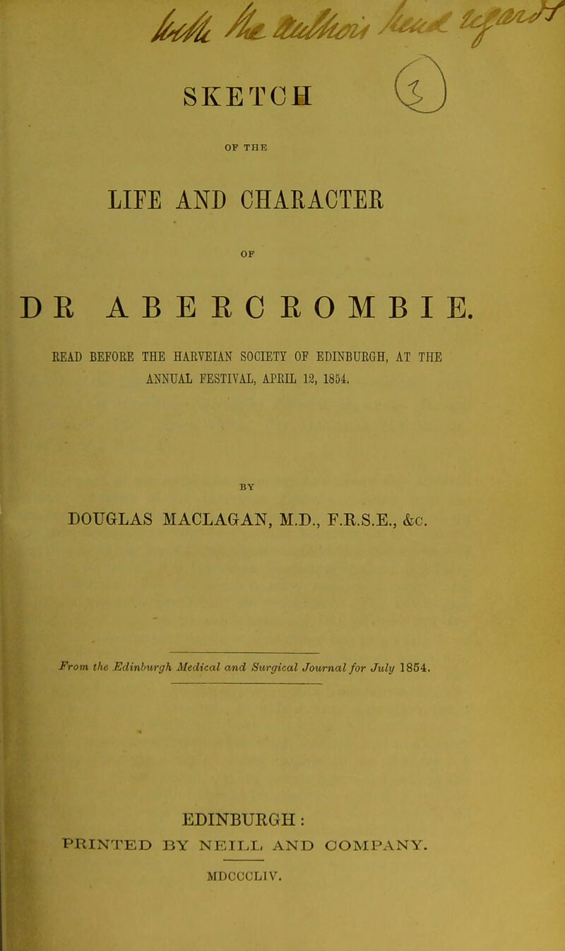 SKETCH OF THE LIFE AND CHARACTER OF R ABEBC ROMBIE. REAJ) BEFORE THE HARVEIAN SOCIETY OF EDINBURGH, AT THE ANNUAL FESTIVAL, APRIL 12, 1854, BY DOUGLAS MACLAGAN, M.D., F.R.S.E., &c. From the Edinburgh Medical and Surgical Journal for July 1854. EDINBURGH: PRINTED BY NEILL AND COMPANY. MDCCCLIV.