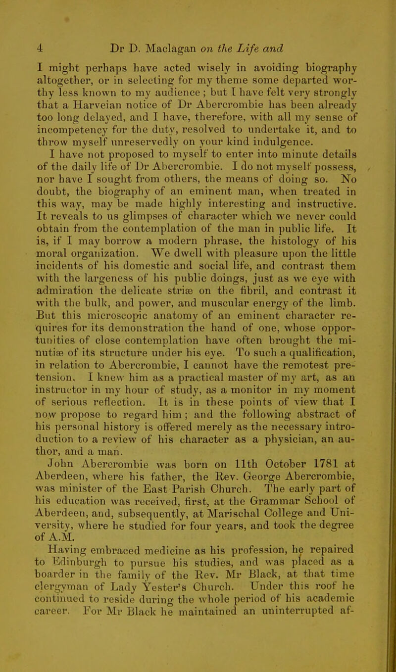 I might perhaps have acted wisely in avoiding biography altogether, or in selecting for my theme some departed wor- thy less known to my audience ; but I have felt very strongly that a Harveian notice of Dr Abercrombie has been already too long delayed, and I have, therefore, with all my sense of incompetency for the duty, resolved to undertake it, and to throw myself unreservedly on your kind indulgence. I have not proposed to myself to enter into minute details of the daily life of Dr Abercrombie. I do not myself possess, nor have I sought from others, the means of doing so. No doubt, the biography of an eminent man, when treated in this way, may be made highly interesting and instructive. It reveals to us glimpses of character which we never could obtain from the contemplation of the man in public life. It is, if I may borrow a modern phrase, the histology of his moral organization. We dwell with pleasure upon the little incidents of his domestic and social life, and contrast them with the largeness of his public doings, just as we eye with admiration the delicate strisa on the fibril, and contrast it with the bulk, and power, and muscular energy of the limb. But this microscopic anatomy of an eminent character re- quires for its demonstration the hand of one, whose oppor-r tunities of close contemplation have often brought the mi- nutite of its structure under his eye. To such a qualification, in relation to Abercrombie, I cannot have the remotest pre- tension. I knew him as a practical master of my art, as an instructor in my hour of study, as a monitor in my moment of serious reflection. It is in these points of view that I now propose to regard him ; and the following abstract of his personal history is offered merely as the necessary intro- duction to a review of his character as a physician, an au- thor, and a man. John Abercrombie was born on 11th October 1781 at Aberdeen, where his father, the Rev. George Abercrombie, was minister of the East Parish Church. The early part of his education was received, first, at the Grammar School of Aberdeen, and, subsequently, atMarischal College and Uni- versity, where he studied for four years, and took the degree of A.M. Having embraced medicine as his profession, he repaired to Edinburgh to pursue his studies, and was placed as a boarder in the family of the Rev. Mr Black, at that time clergyman of Lady Yester's Church. Under this roof he continued to reside during the whole period of his academic career. For Mr Black he maintained an uninterrupted af-