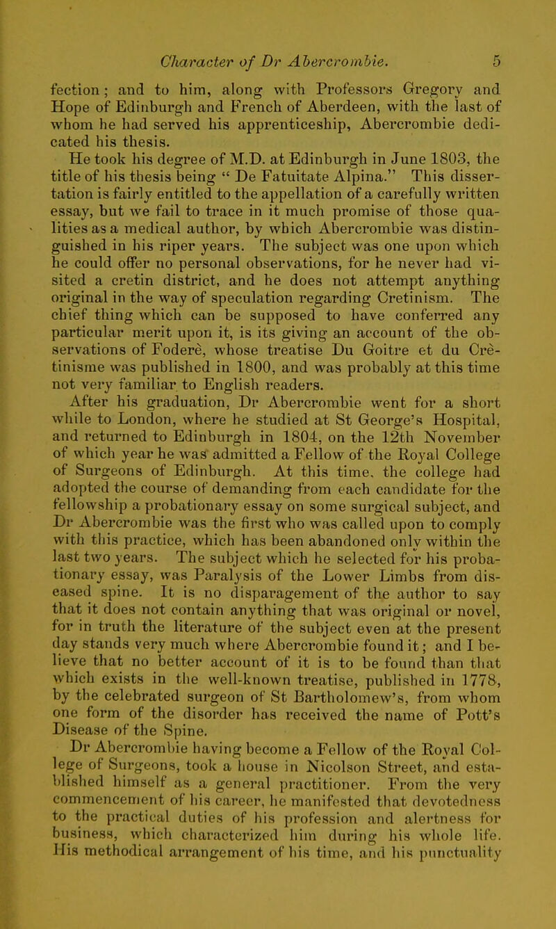 fection; and to him, along with Professors Gregory and Hope of Edinburgh and French of Aberdeen, with the last of whom he had served his apprenticeship, Abercrombie dedi- cated his thesis. He took his degree of M.D. at Edinburgh in June 1803, the title of his thesis being  De Fatuitate Alpina. This disser- tation is fairly entitled to the appellation of a carefully written essay, but we fail to trace in it much promise of those qua- lities as a medical author, by which Abercrombie was distin- guished in his riper years. The subject was one upon which he could offer no personal observations, for he never had vi- sited a cretin district, and he does not attempt anything original in the way of speculation regarding Cretinism. The chief thing which can be supposed to have conferred any particular merit upon it, is its giving an account of the ob- servations of Fodere, whose treatise Du Goitre et du Cre- tinisme was published in 1800, and was probably at this time not very familiar to English readers. After his graduation, Dr Abercrombie went for a short while to London, where he studied at St George's Hospital, and returned to Edinburgh in 1804, on the 12th November of which year he was admitted a Fellow of the Royal College of Surgeons of Edinburgh. At this time, the college had adopted the course of demanding from each candidate for the fellowship a probationary essay on some surgical subject, and Dr Abercrombie was the first who was called upon to comply with this practice, which has been abandoned only within the last two years. The subject which he selected for his proba- tionary essay, was Paralysis of the Lower Limbs from dis- eased spine. It is no disparagement of the author to say that it does not contain anything that was original or novel, for in truth the literature of the subject even at the present day stands very much where Abercrombie found it; and I be- lieve that no better account of it is to be found than that which exists in the well-known treatise, published in 1778, by the celebrated surgeon of St Bartholomew's, from whom one form of the disorder has received the name of Pott's Disease of the Spine. Dr Abercrombie having become a Fellow of the Royal Col- lege of Surgeons, took a house in Nicolson Street, arid esta- blished himself as a general practitioner. From the very commencement of his career, he manifested that devotedness to the practical duties of his profession and alertness for business, which characterized him during his whole life. His methodical arrangement of his time, and his punctuality