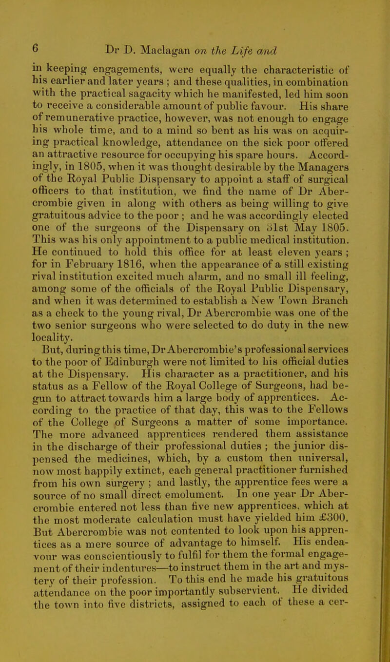 in keeping engagements, were equally the characteristic of his earlier and later years ; and these qualities, in combination with the practical sagacity which he manifested, led him soon to receive a considerable amount of public favour. His share of remunerative practice, however, was not enough to engage his whole time, and to a mind so bent as his was on acquir- ing practical knowledge, attendance on the sick poor offered an attractive resource for occupying his spare hours. Accord- ingly, in 1805, when it was thought desirable by the Managers of the Royal Public Dispensary to appoint a staff of surgical officers to that institution, we find the name of Dr Aber- crombie given in along with others as being willing to give gratuitous advice to the poor ; and he was accordingly elected one of the surgeons of the Dispensary on olst May 1805. This was his only appointment to a public medical institution. He continued to hold this office for at least eleven years ; for in February 1816, when the appearance of a still existing rival institution excited much alarm, and no small ill feeling, among some of the officials of the Royal Public Dispensary, and when it was determined to establish a New Town Branch as a check to the young rival, Dr Abercrombie was one of the two senior surgeons who were selected to do duty in the new locality. But, during this time.Dr Abercrombie's professional services to the poor of Edinburgh were not limited to his official duties at the Dispensary. His character as a practitioner, and his status as a Fellow of the Royal College of Surgeons, had be- gun to attract towards him a large body of apprentices. Ac- cording to the practice of that day, this was to the Fellows of the College of Surgeons a matter of some importance. The more advanced apprentices rendered them assistance in the discharge of their professional duties ; the junior dis- pensed the medicines, which, by a custom then universal, now most happily extinct, each general practitioner furnished from his own surgery ; and lastly, the apprentice fees were a source of no small direct emolument. In one year Dr Aber- crombie entered not less than five new apprentices, which at the most moderate calculation must have yielded him £300. But Abercrombie was not contented to look upon his appren- tices as a mere source of advantage to himself. His endea- vour was conscientiously to fulfil for them the formal engage- ment of their indentures—to instruct them in the art and mys- tery of their profession. To this end he made his gratuitous attendance on the poor importantly subservient. He divided the town into five districts, assigned to each of these a cer-