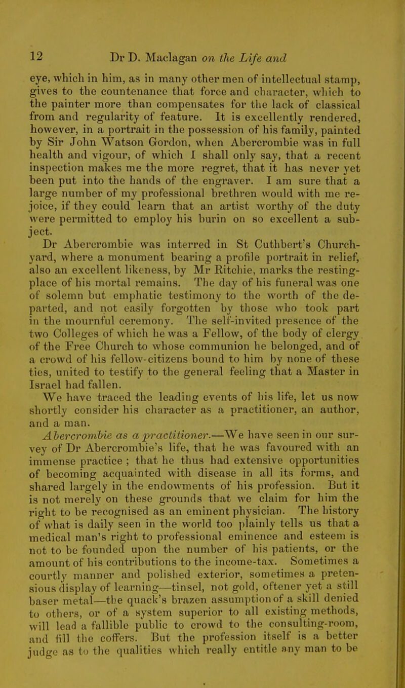 eye, which in him, as in many other men of intellectual stamp, gives to the countenance that force and character, which to the painter more than compensates for the lack of classical from and regularity of feature. It is excellently rendered, however, in a portrait in the possession of his family, painted by Sir John Watson Gordon, when Abercrombie was in full health and vigour, of which I shall only say, that a recent inspection makes me the more regret, that it has never yet been put into the hands of the engraver. I am sure that a large number of my professional brethren would with me re- joice, if they could learn that an artist worthy of the duty were permitted to employ his burin on so excellent a sub- ject. Dr Abercrombie was interred in St Cuthbert's Church- yard, where a monument bearing a profile portrait in relief, also an excellent likeness, by Mr Ritchie, marks the resting- place of his mortal remains. The day of his funeral was one of solemn but emphatic testimony to the worth of the de- parted, and not easily forgotten by those who took part in the mournful ceremony. The self-invited presence of the two Colleges of which he was a Fellow, of the body of clergy of the Free Church to whose communion he belonged, and of a crowd of his fellow-citizens bound to him by none of these ties, united to testify to the general feeling that a Master in Israel had fallen. We have traced the leading events of his life, let us now shortly consider his character as a practitioner, an author, and a man. Abercrombie as a practitioner.—We have seen in our sur- vey of Dr Abercrombie's life, that he was favoured with an immense practice ; that he thus had extensive opportunities of becoming acquainted with disease in all its forms, and shared largely in the endowments of his profession. But it is not merely on these grounds that we claim for him the right to be recognised as an eminent physician. The history of what is daily seen in the world too plainly tells us that a medical man's right to professional eminence and esteem is not to be founded upon the number of his patients, or the amount of his contributions to the income-tax. Sometimes a courtly manner and polished exterior, sometimes a preten- sious display of learning—tinsel, not gold, oftener yet a still baser metal—the quack's brazen assumption of a skill denied to others, or of a system superior to all existing methods, will lead a fallible public to crowd to the con suiting-room, and fill the coffers. But the profession itself is a better judge as to the qualities which really entitle any man to be