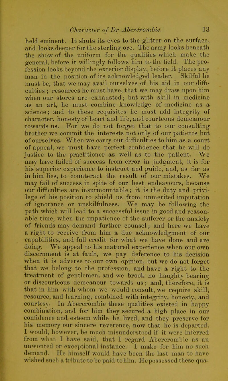 held eminent. It shuts its eyes to the glitter on the surface, and looks deeper for the sterling ore. The army looks beneath the show of the uniform for the qualities which make the general, before it willingly follows him to the field. The pro- fession looks beyond the exterior display, before it places any man in the position of its acknowledged leader. Skilful he must be, that we may avail ourselves of his aid in our diffi- culties ; resources he must have, that we may draw upon him when our stores are exhausted; but with skill in medicine as an art, he must combine knowledge of medicine as a science; and to these requisites he must add integrity of character, honesty of heart and life, and courteous demeanour towards us. For we do not forget that to our consulting brother we commit the interests not only of our patients but of ourselves. When we carry our difficulties to him as a court of appeal, we must have perfect confidence that he will do justice to the practitioner as well as to the patient. We may have failed of success from error in judgment, it is for his superior experience to instruct and guide, and, as far as in him lies, to counteract the result of our mistakes. We may fail of success in spite of our best endeavours, because our difficulties are insurmountable; it is the duty and privi- lege of his position to shield us from unmerited imputation of ignorance or unskilfulness. We may be following the path which will lead to a successful issue in good and reason- able time, when the impatience of the sufferer or the anxiety of friends may demand further counsel; and here we have a right to receive from him a due acknowledgment of our capabilities, and full credit for what we have done and are doing. We appeal to his matured experience when our own discernment is at fault, we pay deference to his decision when it is adverse to our own opinion, but we do not forget that we belong to the profession, and have a right to the treatment of gentlemen, and we brook no haughty bearing or discourteous demeanour towards us; and, therefore, it is that in him with whom we would consult, we require skill, resource, and learning, combined with integrity, honesty, and courtesy. In Abercrombie these qualities existed in happy combination, and for him they secured a high place in our confidence and esteem while he lived, and they preserve for his memory our sincere reverence, now that he is departed. I would, however, be much misunderstood if it were inferred from what I have said, that I regard Abercrombie as an unwonted or exceptional instance. I make for him no such demand. He himself would have been the last man to have wished such a tribute to be paid tohim. Hepossessed these qua-