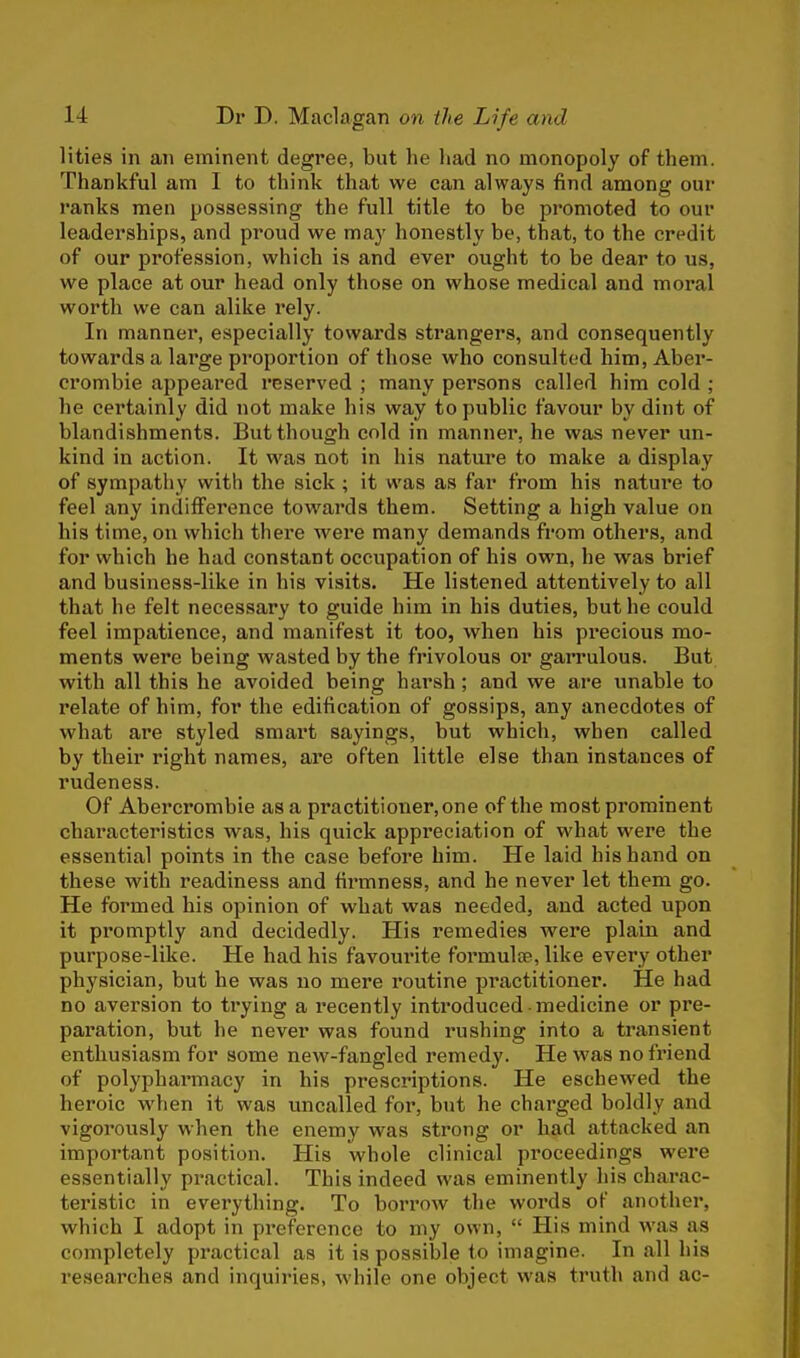 lities in an eminent degree, but he had no monopoly of them. Thankful am I to think that we can always find among our ranks men possessing the full title to be promoted to our leaderships, and proud we may honestly be, that, to the credit of our profession, which is and ever ought to be dear to us, we place at our head only those on whose medical and moral worth we can alike rely. In manner, especially towards strangers, and consequently towards a large proportion of those who consulted him, Aber- crombie appeared reserved ; many persons called him cold ; he certainly did not make his way to public favour by dint of blandishments. But though cold in manner, he was never un- kind in action. It was not in his nature to make a display of sympathy with the sick; it was as far from his nature to feel any indifference towards them. Setting a high value on his time, on which there were many demands from others, and for which he had constant occupation of his own, he was brief and business-like in his visits. He listened attentively to all that he felt necessary to guide him in his duties, but he could feel impatience, and manifest it too, when his precious mo- ments were being wasted by the frivolous or garrulous. But with all this he avoided being harsh; and we are unable to relate of him, for the edification of gossips, any anecdotes of what are styled smart sayings, but which, when called by their right names, are often little else than instances of rudeness. Of Abercrombie as a practitioner, one of the most prominent characteristics was, his quick appreciation of what were the essential points in the case before him. He laid his hand on these with readiness and firmness, and he never let them go. He formed his opinion of what was needed, and acted upon it promptly and decidedly. His remedies were plain and purpose-like. He had his favourite formula?, like every other physician, but he was no mere routine practitioner. He had no aversion to trying a recently introduced medicine or pre- paration, but he never was found rushing into a transient enthusiasm for some new-fangled remedy. He was no friend of polypharmacy in his prescriptions. He eschewed the heroic when it was uncalled for, but he charged boldly and vigorously when the enemy was strong or had attacked an important position. His whole clinical proceedings were essentially practical. This indeed was eminently his charac- teristic in everything. To borrow the words of another, which I adopt in preference to my own,  His mind was as completely practical as it is possible to imagine. In all his researches and inquiries, while one object was truth and ac-