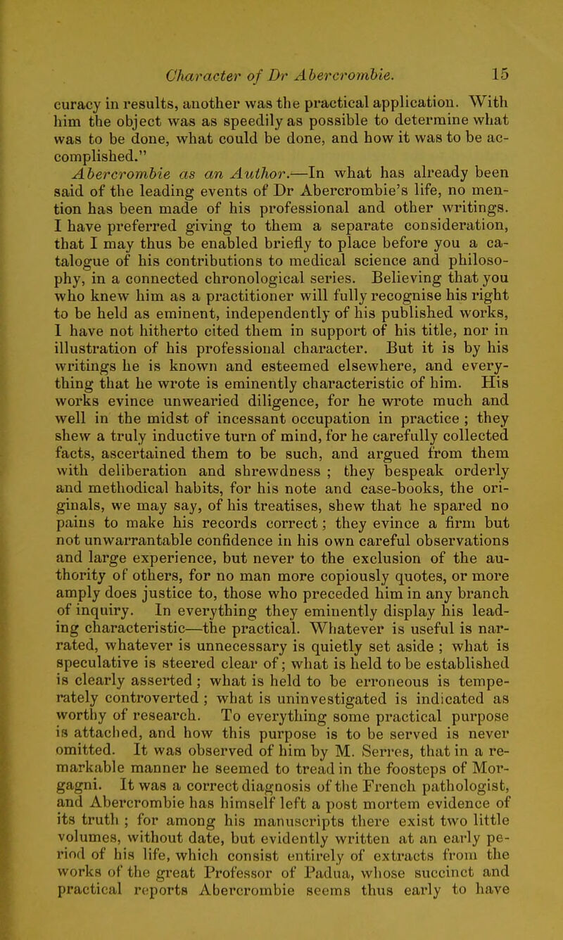 curacy in results, another was the practical application. With him the object was as speedily as possible to determine what was to be done, what could be done, and how it was to be ac- complished. Abercrombie as an Author.—In what has already been said of the leading events of Dr Abercrombie's life, no men- tion has been made of his professional and other writings. I have preferred giving to them a separate consideration, that I may thus be enabled briefly to place before you a ca- talogue of his contributions to medical science and philoso- phy, in a connected chronological series. Believing that you who knew him as a practitioner will fully recognise his right to be held as eminent, independently of his published works, 1 have not hitherto cited them in support of his title, nor in illustration of his professional character. But it is by his writings he is known and esteemed elsewhere, and every- thing that he wrote is eminently characteristic of him. His works evince unwearied diligence, for he wrote much and well in the midst of incessant occupation in practice ; they shew a truly inductive turn of mind, for he carefully collected facts, ascertained them to be such, and argued from them with deliberation and shrewdness ; they bespeak orderly and methodical habits, for his note and case-books, the ori- ginals, we may say, of his treatises, shew that he spared no pains to make his records correct; they evince a firm but not unwarrantable confidence in his own careful observations and large experience, but never to the exclusion of the au- thority of others, for no man more copiously quotes, or more amply does justice to, those who preceded him in any branch of inquiry. In everything they eminently display his lead- ing characteristic—the practical. Whatever is useful is nar- rated, whatever is unnecessary is quietly set aside ; what is speculative is steered clear of; what is held to be established is clearly asserted ; what is held to be erroneous is tempe- rately controverted ; what is uninvestigated is indicated as worthy of research. To everything some practical purpose is attached, and how this purpose is to be served is never omitted. It was observed of him by M. Serres, that in a re- markable manner he seemed to tread in the foosteps of Mor- gagni. It was a correct diagnosis of the French pathologist, and Abercrombie has himself left a post mortem evidence of its truth ; for among his manuscripts there exist two little volumes, without date, but evidently written at an early pe- riod of his life, which consist entirely of extracts from the works of the great Professor of Padua, whose succinct and practical reports Abercrombie seems thus early to have