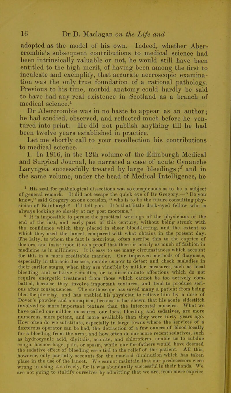 adopted as the model of his own. Indeed, whether Aber- crombie's subsequent contributions to medical science had been intrinsically valuable or not, he would still have been entitled to the high merit, of having been among the first to inculcate and exemplify, that accurate necroscopic examina- tion was the only true foundation of a rational pathology. Previous to his time, morbid anatomy could hardly be said to have had any real existence in Scotland as a branch of medical science.1 Dr Abercrombie was in no haste to appear as an author; he had studied, observed, and reflected much before he ven- tured into print. He did not publish anything till he had been twelve years established in practice. Let me shortly call to your recollection his contributions to medical science. 1. In 1816, in the 12th volume of the Edinburgh Medical and Surgical Journal, he narrated a case of acute Cynanche Laryngea successfully treated by large bleedings ;2 and in the same volume, under the head of Medical Intelligence, he 1 His zeal for pathological dissections was so conspicuous as to be a subject of general remark. It did not escape the quick eye of Dr Gregory.— Do you know, said Gregory on one occasion,  who is to bo the future consulting phy- sician of Edinburgh ? I'll tell you. It's that little dark-eyed fellow who is always looking so closely at my post mortems. 8 It is impossible to peruse the practical writings of the physicians of the end of the last, and early part of this century, without being struck with the confidence which they placed in sheer blood-letting, and the extent to which they used the lancet, compared with what obtains in the present day. The laity, to whom the fact is notorious, often ascribe this to the caprice of doctors, and insist upon it as a proof that there is nearly as much of fashion in medicine as in millinery. It, is easy to see many circumstances which account for this in a more creditable manner. Our improved methods of diagnosis, especially in thoracic diseases, enable us now to detect and check maladies in their earlier stages, when they are vincibleby milder measures, such as local bleeding and sedative remedies, or to discriminate affections which do not require energetic treatment from those which cannot be too actively com- batted, because they involve important textures, and tend to produce seri- ous after consequences. The stethoscope has saved many a patient from being bled for pleurisy, and has enabled his physician to relieve him by a dose of Dover's powder and a sinapism, because it has shewn that his acute sidestitch involved no more important texture than the intercostal muscles. What we have called our milder measures, our local bleeding and sedatives, are more numerous, more potent, and more available than they were forty years ago. How often do we substitute, especially in large towns where the services of a dexterous operator can be had, the detraction of a few ounces of blood locally for a bleeding from the arm ; and how often do our more recent sedatives, such as hydrocyanic acid, digitalis, aconite, and chloroform, enable us to subdue cough, haemorrhage, pain, or spasm, while our forefathers would have deemed the sedative effect of bleeding essential to the relief of the patient. All this, however, only partially accounts for the marked diminution which has taken place in the use of the lancet. We cannot maintain that our predecessors were wrong in using it so freely, for it was abundantly successful in their hands. We are not going to stultify ourselves by admitting that we are, from mere caprice