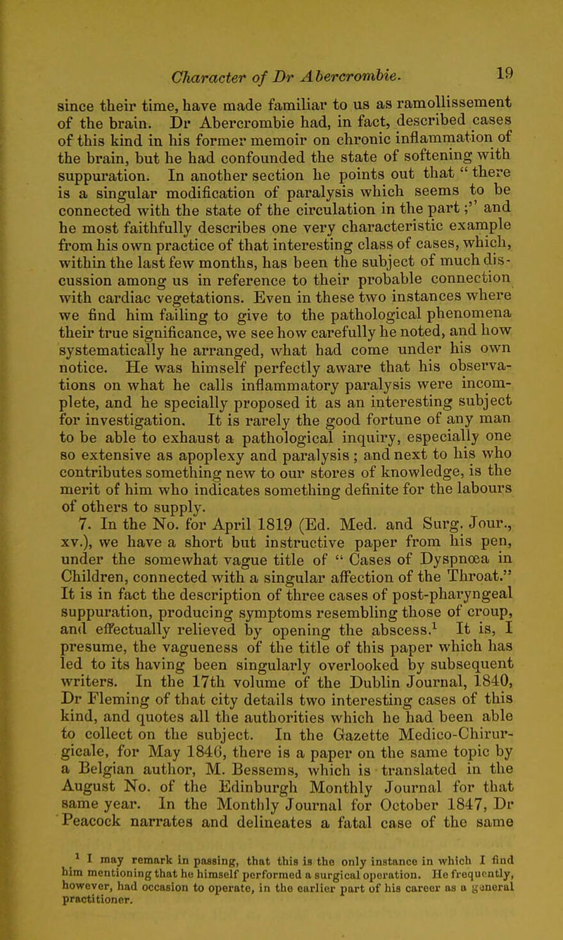since their time, have made familiar to us as ramollissement of the brain. Dr Abercrombie had, in fact, described cases of this kind in his former memoir on chronic inflammation of the brain, but he had confounded the state of softening with suppuration. In another section he points out that  there is a singular modification of paralysis which seems to be connected with the state of the circulation in the part;'' and he most faithfully describes one very characteristic example from his own practice of that interesting class of cases, which, within the last few months, has been the subject of much dis- cussion among us in reference to their probable connection with cardiac vegetations. Even in these two instances where we find him failing to give to the pathological phenomena their true significance, we see how carefully he noted, and how systematically he arranged, what had come under his own notice. He was himself perfectly aware that his observa- tions on what he calls inflammatory paralysis were incom- plete, and he specially proposed it as an interesting subject for investigation. It is rarely the good fortune of any man to be able to exhaust a pathological inquiry, especially one so extensive as apoplexy and paralysis; and next to his who contributes something new to our stores of knowledge, is the merit of him who indicates something definite for the labours of others to supply. 7. In the No. for April 1819 (Ed. Med. and Surg. Jour., xv.), we have a short but instructive paper from his pen, under the somewhat vague title of  Cases of Dyspnoea in Children, connected with a singular affection of the Throat. It is in fact the description of three cases of post-pharyngeal suppuration, producing symptoms resembling those of croup, and effectually relieved by opening the abscess.1 It is, I presume, the vagueness of the title of this paper which has led to its having been singularly overlooked by subsequent writers. In the 17th volume of the Dublin Journal, 1840, Dr Fleming of that city details two interesting cases of this kind, and quotes all the authorities which he had been able to collect on the subject. In the Gazette Medico-Chirur- gicale, for May 1846, there is a paper on the same topic by a Belgian author, M. Bessems, which is translated in the August No. of the Edinburgh Monthly Journal for that same year. In the Monthly Journal for October 1847, Dr Peacock narrates and delineates a fatal case of the same 1 I may remark in passing, that this is the only instance in which I find him mentioning that he himself performed a surgical operation. He frequently, however, had occasion to operate, in the earlier part of his career as a (jdneral practitioner.
