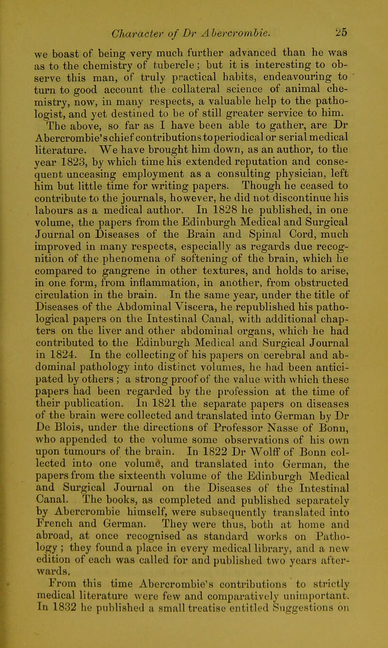 we boast of being very much further advanced than he was as to the chemistry of tubercle; but it is interesting to ob- serve this man, of truly practical habits, endeavouring to turn to good account the collateral science of animal che- mistry, now, in many respects, a valuable help to the patho- logist, and yet destined to be of still greater service to him. The above, so far as I have been able to gather, are Dr Abercrombie's chief contributions toperiodical or serial medical literature. We have brought him down, as an author, to the year 1823, by which time his extended reputation and conse- quent unceasing employment as a consulting physician, left him but little time for writing papers. Though he ceased to contribute to the journals, however, he did not discontinue his labours as a medical author. In 1828 he published, in one volume, the papers from the Edinburgh Medical and Surgical Journal on Diseases of the Brain and Spinal Cord, much improved in many respects, especially as regards due recog- nition of the phenomena of softening of the brain, which he compared to gangrene in other textures, and holds to arise, in one form, from inflammation, in another, from obstructed circulation in the brain. In the same year, under the title of Diseases of the Abdominal Viscera, he republished his patho- logical papers on the Intestinal Canal, with additional chap- ters on the liver and other abdominal organs, which he had contributed to the Edinburgh Medical and Surgical Journal in 1824. In the collecting of his papers on cerebral and ab- dominal pathology into distinct volumes, he had been antici- pated by others; a strong proof of the value with which these papers had been regarded by the profession at the time of their publication. In 1821 the separate papers on diseases of the brain were collected and translated into German by Dr De Blois, under the directions of Professor Nasse of Bonn, who appended to the volume some observations of his own upon tumours of the brain. In 1822 Dr Wolff of Bonn col- lected into one volume, and translated into German, the papers from the sixteenth volume of the Edinburgh Medical and Surgical Journal on the Diseases of the Intestinal Canal. The books, as completed and published separately by Abercrombie himself, were subsequently ti-anslated into French and German. They were thus, both at home and abroad, at once recognised as standard works on Patho- logy 5 they found a place in every medical library, and a new edition of each was called for and published two years after- wards. From this time Abercrombie's contributions to strictly medical literature were few and comparatively unimportant. In 1832 he published a small treatise entitled Suggestions on