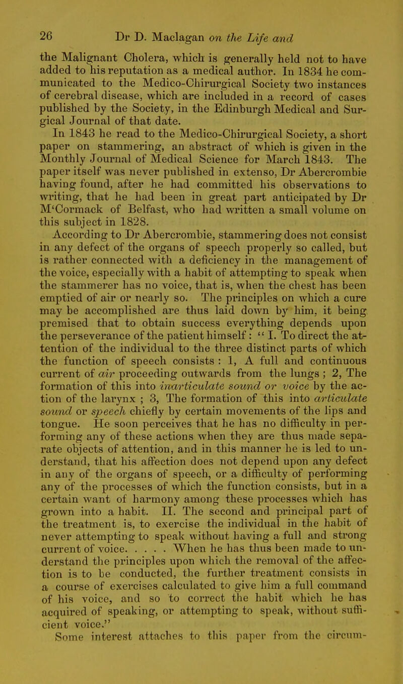 the Malignant Cholera, which is generally held not to have added to his reputation as a medical author. In 1834 he com- municated to the Medico-Cbirurgical Society two instances of cerebral disease, which are included in a record of cases published by the Society, in the Edinburgh Medical and Sur- gical Journal of that date. In 1843 he read to the Medico-Chirurgical Society, a short paper on stammering, an abstract of which is given in the Monthly Journal of Medical Science for March 1843. The paper itself was never published in extenso, Dr Abercrombie having found, after he had committed his observations to writing, that he had been in great part anticipated by Dr M'Cormack of Belfast, who had written a small volume on this subject in 1828. According to Dr Abercrombie, stammering does not consist in any defect of the organs of speech properly so called, but is rather connected with a deficiency in the management of the voice, especially with a habit of attempting to speak when the stammerer has no voice, that is, when the chest has been emptied of air or nearly so. The principles on which a cure may be accomplished are thus laid down by him. it being premised that to obtain success everything depends upon the perseverance of the patient himself:  I. To direct the at- tention of the individual to the three distinct parts of which the function of speech consists : 1, A full and continuous current of air proceeding outwards from the lungs ; 2, The formation of this into inarticulate sound or voice by the ac- tion of the larynx ; 3, The formation of this into articulate sound or speech chiefly by certain movements of the lips and tongue. He soon perceives that he has no difficulty in per- forming any of these actions when they are thus made sepa- rate objects of attention, and in this manner he is led to un- derstand, that his affection does not depend upon any defect in any of the organs of speech, or a difficulty of performing any of the processes of which the function consists, but in a certain want of harmony among these processes which has grown into a habit. II. The second and principal part of the treatment is, to exercise the individual in the habit of never attempting to speak without having a full and strong current of voice When he has thus been made to un- derstand the principles upon which the removal of the affec- tion is to be conducted, the further treatment consists in a course of exercises calculated to give him a full command of his voice, and so to correct the habit which he has acquired of speaking, or attempting to speak, without suffi- cient voice. Some interest attaches to this paper from the circum-