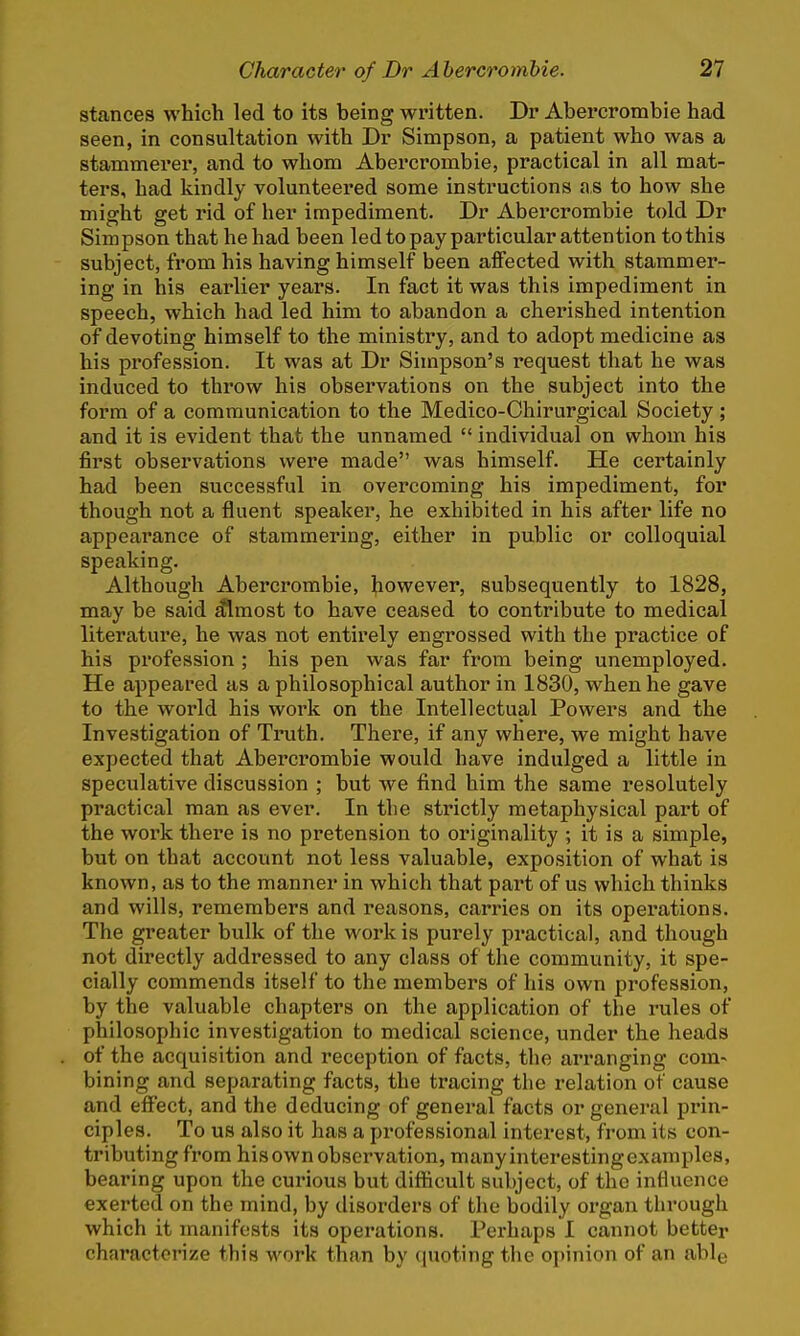 stances which led to its being written. Dr Abercrombie had seen, in consultation with Dr Simpson, a patient who was a stammerer, and to whom Abercrombie, practical in all mat- ters, had kindly volunteered some instructions as to how she might get rid of her impediment. Dr Abercrombie told Dr Simpson that he had been led to pay particular attention to this subject, from his having himself been affected with stammer- ing in his earlier years. In fact it was this impediment in speech, which had led him to abandon a cherished intention of devoting himself to the ministry, and to adopt medicine as his profession. It was at Dr Simpson's request that he was induced to throw his observations on the subject into the form of a communication to the Medico-Chirurgical Society; and it is evident that the unnamed  individual on whom his first observations were made was himself. He certainly had been successful in overcoming his impediment, for though not a fluent speaker, he exhibited in his after life no appearance of stammering, either in public or colloquial speaking. Although Abercrombie, however, subsequently to 1828, may be said almost to have ceased to contribute to medical literature, he was not entirely engrossed with the practice of his profession ; his pen was far from being unemployed. He appeared as a philosophical author in 1830, when he gave to the world his work on the Intellectual Powers and the Investigation of Truth. There, if any where, we might have expected that Abercrombie would have indulged a little in speculative discussion ; but we find him the same resolutely practical man as ever. In tlie strictly metaphysical part of the work there is no pretension to originality ; it is a simple, but on that account not less valuable, exposition of what is known, as to the manner in which that pai't of us which thinks and wills, remembers and reasons, carries on its operations. The greater bulk of the work is purely practical, and though not directly addressed to any class of the community, it spe- cially commends itself to the members of his own profession, by the valuable chapters on the application of the rules of philosophic investigation to medical science, under the heads of the acquisition and reception of facts, the arranging com- bining and separating facts, the tracing the relation of cause and effect, and the deducing of general facts or general prin- ciples. To us also it has a professional interest, from its con- tributing from his own observation, manyinterestingexamples, bearing upon the curious but difficult subject, of the influence exerted on the mind, by disorders of the bodily organ through which it manifests its operations. Perhaps I cannot better characterize this work than by quoting the opinion of an able