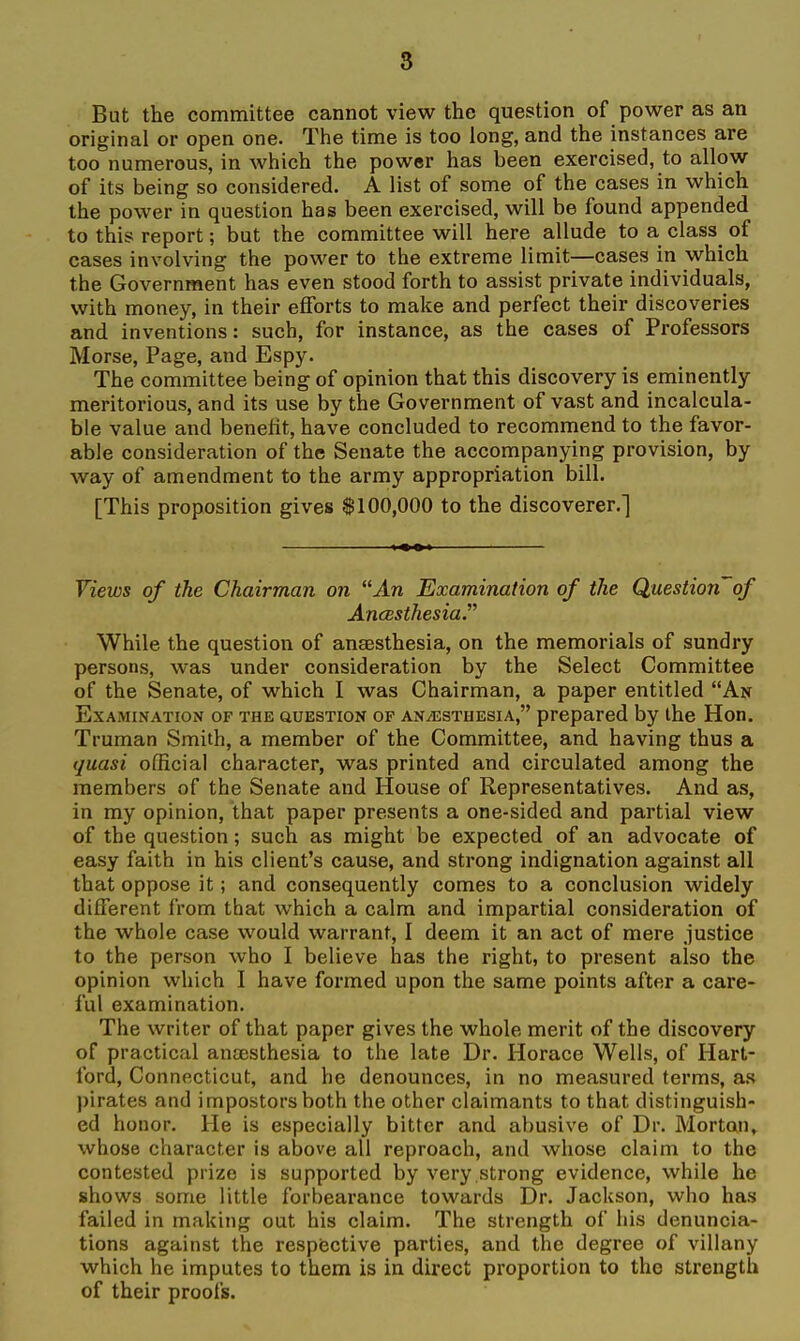 But the committee cannot view the question of power as an original or open one. The time is too long, and the instances are too numerous, in which the power has been exercised, to allow of its being so considered. A list of some of the cases in which the power in question has been exercised, will be found appended to this report; but the committee will here allude to a class of cases involving the power to the extreme limit—cases in which the Government has even stood forth to assist private individuals, with money, in their efforts to make and perfect their discoveries and inventions: such, for instance, as the cases of Professors Morse, Page, and Espy. The committee being of opinion that this discovery is eminently meritorious, and its use by the Government of vast and incalcula- ble value and benefit, have concluded to recommend to the favor- able consideration of the Senate the accompanying provision, by way of amendment to the army appropriation bill. [This proposition gives $100,000 to the discoverer.] Views of the Chairman on An Examination of the Question~of AncBSthesia. While the question of anaesthesia, on the memorials of sundry persons, was under consideration by the Select Committee of the Senate, of which I was Chairman, a paper entitled An Examination of the auESTioN of anesthesia, prepared by the Hon. Truman Smith, a member of the Committee, and having thus a (juasi official character, was printed and circulated among the members of the Senate and House of Representatives. And as, in my opinion, that paper presents a one-sided and partial view of the question; such as might be expected of an advocate of easy faith in his client's cause, and strong indignation against all that oppose it; and consequently comes to a conclusion widely different from that which a calm and impartial consideration of the whole case would warrant, I deem it an act of mere justice to the person who I believe has the right, to present also the opinion which I have formed upon the same points after a care- ful examination. The writer of that paper gives the whole merit of the discovery of practical antesthesia to the late Dr. Horace Wells, of Hart- ford, Connecticut, and he denounces, in no measured terms, as pirates and impostors both the other claimants to that distinguish- ed honor. He is especially bitter and abusive of Dr. Morton, whose character is above all reproach, and whose claim to the contested prize is supported by very strong evidence, while he shows some little forbearance towards Dr. Jackson, who has failed in making out his claim. The strength of his denuncia- tions against the respective parties, and the degree of villany which he imputes to them is in direct proportion to the strength of their proofs.