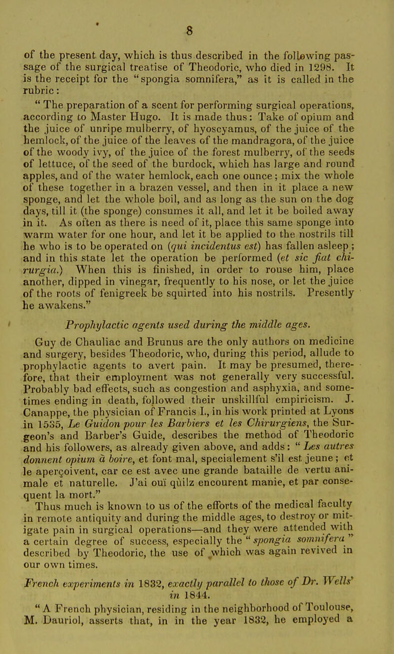 of the present day, which is thus described in the following pas- sage of the surgical treatise of Theodoric, who died in 1298. It is the receipt for the  spongia somnifera as it is called in the rubric:  The preparation of a scent for performing surgical operations, according to Master Hugo. It is made thus: Take of opium and the juice of unripe mulberry, of hyoscyamus, of the juice of the hemlock, of the juice of the leaves of the mandragora, of the juice of the woody ivy, of the juice of the forest mulberry, of the seeds of lettuce, of the seed of the burdock, which has large and round apples, and of the water hemlock, each one ounce ; mix the whole of these together in a brazen vessel, and then in it place a new sponge, and let the whole boil, and as long as the sun on the dog days, till it (the sponge) consumes it all, and let it be boiled away in it. As often as there is need of it, place this same sponge into warm water for one hour, and let it be applied to the nostrils till he who is to be operated on {qui incidentus est) has fallen asleep ; and in this state let the operation be performed {et sic fiat chi- rurgia.) When this is finished, in order to rouse him, place another, dipped in vinegar, frequently to his nose, or let the juice of the roots of fenigreek be squirted into his nostrils. Presently he awakens. Prophylactic agents used during the middle ages. Guy de Chauliac and Brunus are the only authors on medicine and surgery, besides Theodoric, who, during this period, allude to prophylactic agents to avert pain. It may be presumed, there- fore, that their employment was not generally very successful. Probably bad effects, such as congestion and asphyxia, and some- times ending in death, followed their unskillful empiricism. J. Canappe, the physician of Francis I., in his work printed at Lyons in 1535, Le Guidon pour les Barbiers et les Chirurgiens, the Sur- geon's and Barber's Guide, describes the method of Theodoric and his followers, as already given above, and adds:  Les autres donnent opium a boire, et font mal, specialement s'il est jeune; et le apergoivent, car ce est avec une grande bataille de vertu ani- male et naturelle. J'ai oui quilz encourent manie, et par conse- quent la mort. Thus much is known to us of the efforts of the medical faculty in remote antiquity and during the middle ages, to destroy or mit- igate pain in surgical operations—and they were attended with a certain degree of success, especially the  spongia somnifera  described by Theodoric, the use of which was again revived in our own times. French experiments in 1832, exactly parallel to those of Dr. WelW in 1844. A French physician, residing in the neighborhood of Toulouse, M. Dauriol, asserts that, in in the year 1832, he employed a