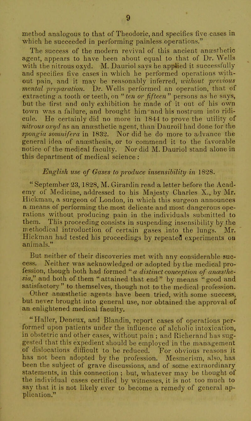 method analogous to that of Theodoric, and specifies five cases in which he succeeded in performing painless operations. The success of the modern revival of this ancient anassthetic agent, appears to have been about equal to that of Dr. Wells with the nitrous oxyd. M. Dauriol says he appUed it successfully and specifies five cases in which he performed operations with- out pain, and it may be reasonably inferred, without previous mental preparation. Dr. Wells performed an operation, that of extracting a tooth or teeth, on  ten or fifteen persons as he says, but the first and only exhibition he made of it out of his own town was a failure, and brought him and his nostrum into ridi- cule. He certainly did no more in 1844 to prove the utility of nitrous oxyd as an angesthetic agent, than Dauroil had done lor the spongia somnifera in 1832. Nor did he do more to advance the general idea of anEesthesia, or to commend it to the favorable notice of the medical faculty. Nor did M. Dauriol stand alone in this department of medical science : English use of Gases to produce insensibility in 1828.  September 23,1828, M. Girardin read a letter before the Acad- emy of Medicine, addressed to his Majesty Charles X., by Mr. Hickman, a surgeon of London, in which this surgeon announces a means of performing the most delicate and most dangerous ope- rations without producing pain in the individuals submitted to them. This proceeding consists in suspending insensibility by the methodical introduction of certain gases into the lungs. Mr. Hick man had tested his proceedings by repeatefl experiments on animals. But neither of their discoveries met with any considerable suc- cess. Neither was acknowledged or adopted by the medical pro- fession, though both had formed a distinct conception of ances/he- sia, and both of them attained that end by means good and satisfactory to themselves, though not to the medical profession. Other anaesthetic agents have been tried, with some success, but never brought into general use, nor obtained the approval of an enlightened medical faculty. Haller, Deneux, and Blandin, report cases of operations per- formed upon patients under the influence of alcholic intoxication, in obstetric and other cases, without pain ; and Richerand has sug- gested that this expedient should be employed in the management of dislocations difficult to be reduced. For obvious reasons it has not been adopted by the profession. Mesmerism, also, has been the subject of grave discussions, and of some extraordinary statements, in this connection ; but, whatever may be thought of the individual cases certified by witnesses, it is not too much to say that it is not likely ever to become a remedy of general ap- plication.