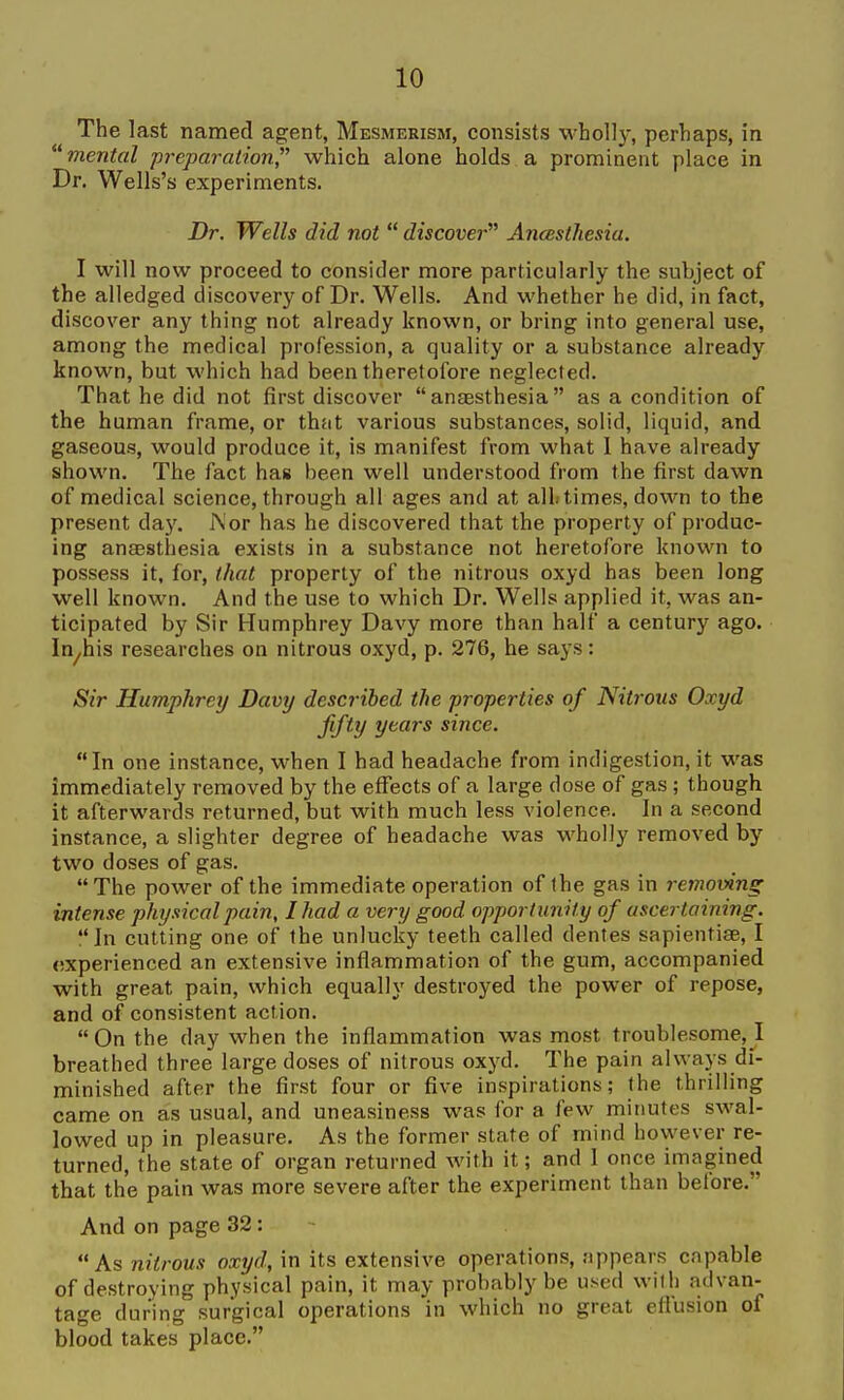 The last named agent, Mesmerism, consists w'hoUy, perhaps, in *^ mental preparation, which alone holds a prominent place in Dr. Wells's experiments. Dr. Wells did not  discover Ancesthesia. I will now proceed to consider more particularly the subject of the alledged discovery of Dr. Wells. And whether he did, in fact, discover any thing not already known, or bring into general use, among the medical profession, a quality or a substance already known, but which had been theretofore neglected. That he did not first discover anaesthesia as a condition of the human frame, or that various substances, solid, liquid, and gaseous, would produce it, is manifest from what I have already shown. The fact has been well understood from the first dawn of medical science, through all ages and at all times, down to the present daj'. J\'or has he discovered that the property of produc- ing anaesthesia exists in a substance not heretofore known to possess it, for, that property of the nitrous oxyd has been long well known. And the use to which Dr. Wells applied it, was an- ticipated by Sir Humphrey Davy more than half a century ago. In^his researches on nitrous oxyd, p. 276, he says: Sir Humphrey Davy described the properties of Niti-ous Oxyd fifty years since. In one instance, when I had headache from indigestion, it was immediately removed by the effects of a large dose of gas ; though it afterwards returned, but with much less violence. In a second instance, a slighter degree of headache was wholly removed by two doses of gas. The power of the immediate operation of the gas in removing intense physical pain, I had a very good opportunity of ascertaining. In cutting one of the unlucky teeth called dentes sapientise, I experienced an extensive inflammation of the gum, accompanied with great pain, which equally destroyed the power of repose, and of consistent action.  On the day when the inflammation was most troublesome, I breathed three large doses of nitrous oxyd. The pain always di- minished after the first four or five inspirations; the thrilling came on as usual, and uneasiness was for a few minutes swal- lowed up in pleasure. As the former state of mind however re- turned, the state of organ returned with it; and I once imagined that the pain was more severe after the experiment than before. And on page 32: As nitrous oxyd, in its extensive operations, appears capable of destroying physical pain, it may probably be used with advan- tage during surgical operations in which no great eflusion of blood takes place.