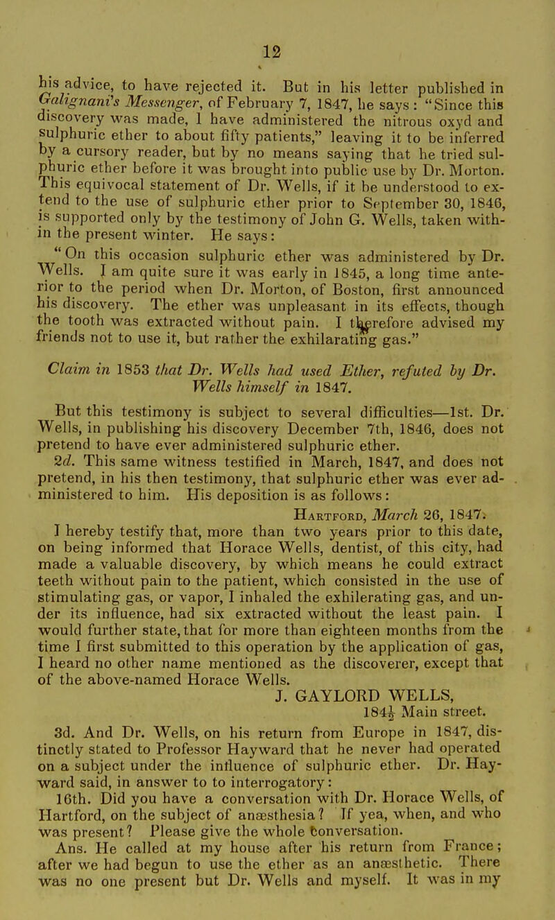 his advice, to have rejected it. But in his letter published in Orcihgnani's Messenger, of February 7, 1847, he says : Since this discovery was made, 1 have administered the nitrous oxyd and sulphuric ether to about fifty patients, leaving it to be inferred by a cursory reader, but by no means saying that he tried sul- phuric ether before it was brought into public use by Dr. Morton. This equivocal statement of Dr. Wells, if it be understood to ex- tend to the use of sulphuric ether prior to September 30, 1846, is supported only by the testimony of John G. Wells, taken with- in the present winter. He says:  On this occasion sulphuric ether was administered by Dr. Wells. I am quite sure it was early in 1845, a long time ante- rior to the period when Dr. Morton, of Boston, first announced his discovery. The ether was unpleasant in its effects, though the tooth was extracted without pain. I tkerefore advised my friends not to use it, but rather the exhilarating gas. Claim in 1853 that Dr. Wells had used Ether, refuted by Dr. Wells himself in 1847. But this testimony is subject to several difficulties—1st. Dr. Wells, in publishing his discovery December 7th, 1846, does not pretend to have ever administered sulphuric ether. 2d. This same witness testified in March, 1847, and does not pretend, in his then testimony, that sulphuric ether was ever ad- . ministered to him. His deposition is as follows: Hartford, March 26, 1847. I hereby testify that, more than two years prior to this date, on being informed that Horace Wells, dentist, of this city, had made a valuable discovery, by which means he could extract teeth without pain to the patient, which consisted in the use of stimulating gas, or vapor, I inhaled the exhilerating gas, and un- der its influence, had six extracted without the least pain. I would further state, that for more than eighteen months from the time I first submitted to this operation by the application of gas, I heard no other name mentioned as the discoverer, except that of the above-named Horace Wells. J. GAYLORD WELLS, 184J Main street. 3d. And Dr. Wells, on his return from Europe in 1847, dis- tinctly stated to Professor Hayward that he never had operated on a subject under the influence of sulphuric ether. Dr. Hay- ward said, in answer to to interrogatory: 16th. Did you have a conversation with Dr. Horace Wells, of Hartford, on the subject of anaesthesia ? If yea, when, and who was present? Please give the whole tonversation. Ans. He called at my house after his return from France; after we had begun to use the ether as an ana3Slhetic. There was no one present but Dr. Wells and myself. It was in my