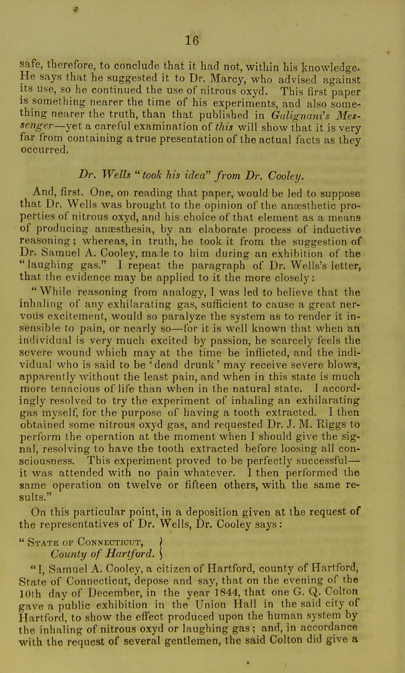 safe, therefore, to conclude that it had not, within his Icnowledge. He says that he suggested it to Dr. Marcy, who advised against its use, so he continued the use of nitrous oxyd. This first paper is something nearer the time of his experiments, and also some- thing nearer the truth, than that published in Galignani's Mes- senger—yet a careful examination of this will show that it is very far from containing a true presentation of the actual facts as they occurred. Dr. Wells took his idea from Dr. Cooley. And, first. One, on reading that paper, would be led to suppose that Dr. Wells was brought to the opinion of the ansesthetic pro- perties of nitrous oxyd, and his choice of that element as a means of producing anaesthesia, by an elaborate process of inductive reasoning; whereas, in truth, he took it from the suggestion of Dr. Samuel A. Cooley, made to him during an exhibition of the laughing gas. I repeat the paragraph of Dr. Wells's letter, that the evidence may be applied to it the more closely: While reasoning from analogy, I was led to believe that the inhaling of any exhilarating gas, sufficient to cause a great ner- vous excitement, would so paralyze the system as to render it in- sensible to pain, or nearly so—for it is well known that when an individual is very much excited by passion, he scarcely feels the severe wound which may at the time be inflicted, and the indi- vidual who is said to be 'dead drunk' may receive severe blows, apparently without the least pain, and when in this state is much more tenacious of life than when in the natural state. I accord- ingly resolved to try the experiment of inhaling an exhilarating gas myself, for the purpose of having a tooth extracted. I then obtained some nitrous oxyd gas, and requested Dr. J. M. Riggs to perform the operation at the moment when I should give the sig- nal, resolving to have the tooth extracted before loosing all con- sciousness. This experiment proved to be perfectly successful— it was attended with no pain whatever. I then performed the same operation on twelve or fifteen others, with the same re- sults. On this particular point, in a deposition given at the request of the representatives of Dr. Wells, Dr. Cooley says:  State op Connecticut, ) County of Hartford. \  I, Samuel A. Cooley, a citizen of Hartford, county of Hartford, State of Connecticut, depose and say, that on the evening of the 10th day of December, in the year 1844, that one G. Q. Colton gave a public exhibition in the Union Hall in the said city of Hartford, to show the effect produced upon the human system by the inhaling of nitrous oxyd or laughing gas ; and, in accordance with the request of several gentlemen, the said Colton did give a