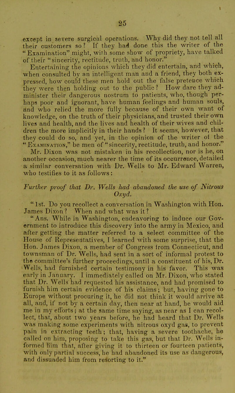 except in severe surgical operations. Why did they not tell all their customers so? If they hai done this the writer of the  Examination might, with some show of propriety, have talked of their sincerity, rectitude, truth, and honor. Entertaining the opinions which they did entertain, and which, when consulted by an intelligent man and a friend, they both ex- pressed, how coufd these men hold out the false pretence which they were then holding out to the public? How dare they ad- minister their dangerous nostrum to patients, who, though per- haps poor and ignorant, have human feelings and human souls, and who relied the more fully because of their own want of knowledge, on the truth of their physicians, and trusted their own lives and health, and the lives and health of their wives and chil- dren the more implicitly in their hands? It seems, however, that they could do so, and yet, in the opinion of the writer of the Examination, be men of sincerity, rectitude, truth, and honor. Mr. Dixon was not mistaken in his recollection, nor is he, on another occasion, much nearer the time of its occurrence, detailed a similar conversation with Dr. Wells to Mr. Edward Warren, who testifies to it as follows : Further proof that Dr. Wells had abandoned the use of Nitrous Oxyd.  1st. Do you recollect a conversation in Washington with Hon. James Dixon? When and what was it?  Ans. While in Washington, endeavoring to induce our Gov- ernment to introduce this discovery into the army in Mexico, and after getting the matter referred to a select committee of the House of Representatives, I learned with some surprise, that the Hon. James Dixon, a member of Congress from Connecticut, and townsman of Dr. Wells, had sent in a sort of informal protest to the committee's further proceedings, until a constituent of his. Dr. Wells, had furnished certain testimony in his favor. This was early in January. I immediately called on Mr. Dixon, who stated that Dr. Wells had requested his assistance, and had promised to furnish him certain evidence of his claims; but, having gone to Europe without procuring it, he did not think it would arrive at all, and, if not by a certain day, then near at hand, he would aid me in my efforts; at the same time saying, as near as I can recol- lect, that, about two years before, he had heard that Dr. Wells was making some experiments with nitrous oxyd gas, to prevent pain in extracting teeth; that, having a severe toothache, he called on him, proposing to take this gas, but that Dr. Wells in- formed him that, after giving it to thirteen or fourteen patients, with only partial success, he had abandoned its use as dangerous, and dissuaded him from resorting to it.