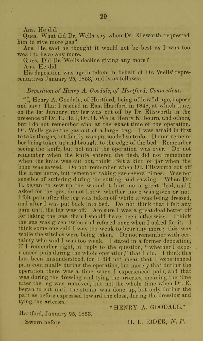 Ans. He did. Ques. What did Dr. Wells say when Dr. Ellsworth requested him to give more gas? Ans. He said he thought it would not be best as I was too weak to have any more. Ques. Did Dr. Wells decline giving any more 1 Ans. He did. His deposition was again taken in behalf of Dr. Wells' repre- sentatives January 25, 1853, and is as follows: Deposition of Henry A. Goodale, of Hartford, Connecticut. I, Henry A. Goodale, of Hartford, being of lav^'ful age, depose and say: That I resided in East Hartford in 1848, at which time, on the 1st January, my leg was cut off by Dr. Ellsworth in the presence of Dr. E. Hall, Dr. H. Wells, Henry Kilbourn, and others, but I do not remember who at the exact time of the operation. Dr. Wells gave the gas out of a large bag. I was afraid in first to take the gas, but finally was pursuaded so to do. Do not remem- ber being taken up and brought to the edge of the bed. Remember seeing the knife, but not until the operation was over. Do not remember when the knife entered the flesh, did not remember when the knife was cut out, think I felt a kind of jar when the bone was sawed. Do not remember when Dr. Ellsworth cut off the large nerve, but remember taking gas several times. Was not sensible of suffering during the cutting and sawing. When Dr. E. began to sew up the wound it hurt me a great deal, and I asked for the gas, do not know whether more was given or not. I felt pain after the leg was taken off while it was being dressed, and after I was put back into bed. Do not think that I felt any pain until the leg was olf. Am sure I was a great deal better off for taking the gas, than I should have been otherwise. I think the gas was given twice and refused once when I asked for it. I think some one said I was too weak to bear any more; this was while the stitches were being taken. Do not remember with cer- tainty who said I was too weak. I stated in a former deposition, if I remember right, in reply to the question, whether I expe- rienced pain during the whole operation, that I did. I think this has been misunderstood, for I did not mean that I experienced pain continually during the operation, but merely that during the operation there was a time when I experienced pain, and that was during the dressing and tying the arteries, meaning the time after the leg was removed, but not the whole time when Dr. E. began to cut until the stump was done up, but only during the part as before expressed toward the close, during the dressing and tying the arteries. HENRY A. GOODALE. Hartford, January 25, 1853. Sworn before H. L. RIDER, P.