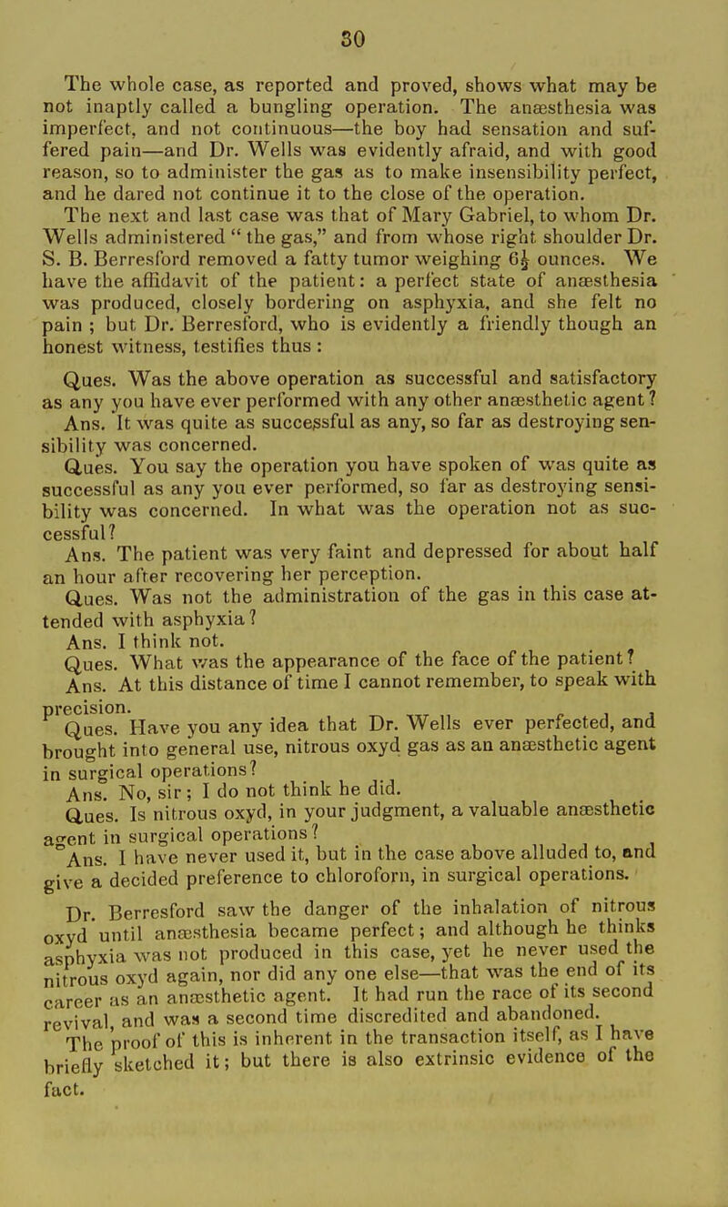 The whole case, as reported and proved, shows what may be not inaptly called a bungling operation. The anaesthesia was imperfect, and not continuous—the boy had sensation and suf- fered pain—and Dr. Wells was evidently afraid, and with good reason, so to administer the gas as to make insensibility perfect, and he dared not continue it to the close of the operation. The next and last case was that of Mary Gabriel, to whom Dr. Wells administered  the gas, and from whose right shoulder Dr. S. B. Berresford removed a fatty tumor weighing 6^ ounces. We have the affidavit of the patient: a perfect state of anaesthesia was produced, closely bordering on asphyxia, and she felt no pain ; but Dr. Berresford, who is evidently a friendly though an honest witness, testifies thus : Ques. Was the above operation as successful and satisfactory as any you have ever performed with any other anaesthetic agent? Ans. It was quite as successful as any, so far as destroying sen- sibility was concerned. dues. You say the operation you have spoken of was quite as successful as any you ever performed, so far as destroying sensi- bility was concerned. In what was the operation not as suc- cessful? Ans. The patient was very faint and depressed for about half an hour after recovering her perception. Ques. Was not the administration of the gas in this case at- tended with asphyxia? Ans. I think not. Ques. What v/as the appearance of the face of the patient? Ans. At this distance of time I cannot remember, to speak with precision. Ques. Have you any idea that Dr. Wells ever perfected, and brought into general use, nitrous oxyd gas as an anaesthetic agent in surgical operations? Ans. No, sir; I do not think he did. Ques. Is nitrous oxyd, in your judgment, a valuable anaesthetic a-ent in surgical operations ? °Ans. I have never used it, but in the case above alluded to, and give a decided preference to chloroforn, in surgical operations. Dr. Berresford saw the danger of the inhalation of nitrous oxyd until anajsthesia became perfect; and although he thinks asphyxia was not produced in this case, yet he never used the nitrous oxyd again, nor did any one else—that was the end of its career as an anrcsthetic agent. It had run the race of its second revival, and was a second time discredited and abandoned. The proof of this is inherent in the transaction itself, as I have briefly sketched it; but there is also extrinsic evidence of the fact.