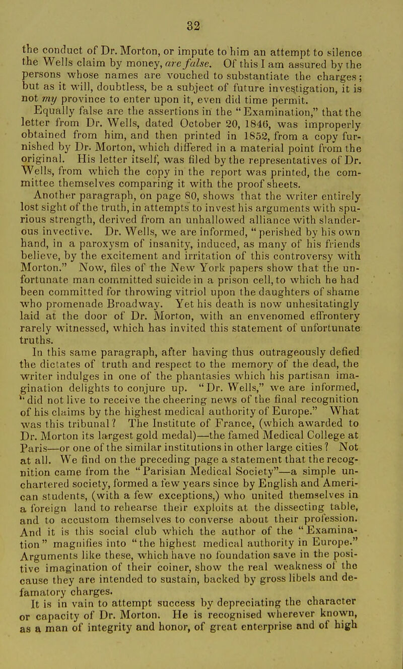 the conduct of Dr. Morton, or impute to him an attempt to silence the Wells claim by money, are false. Of this I am assured by the persons whose names are vouched to substantiate the charges; but as it will, doubtless, be a subject of future invesjtigation, it is not my province to enter upon it, even did time permit. Equally false are the assertions in the Examination, that the letter from Dr. Wells, dated October 20, 1846, was improperly obtained from him, and then printed in 1852, from a copy fur- nished by Dr. Morton, which differed in a material point from the original. His letter itself, was filed by the representatives of Dr. Wells, from which the copy in the report was printed, the com- mittee themselves comparing it with the proof sheets. Another paragraph, on page 80, shows that the writer entirely lost sight of the truth, in attempts to invest his arguments with spu- rious strength, derived from an unhallowed alliance with slander- ous invective. Dr. Wells, we are informed,  perished by his own hand, in a paroxysm of insanity, induced, as many of his friends believe, by the excitement and irritation of this controversy with Morton. Now, files of the New York papers show that the un- fortunate man committed suicide in a prison cell, to which he had been committed for throwing vitriol upon the daughters of shame who promenade Broadway. Yet his death is now unhesitatingly laid at the door of Dr. Morton, with an envenomed effrontery rarely witnessed, which has invited this statement of unfortunate truths. In this same paragraph, after having thus outrageously defied the dictates of truth and respect to the memory of the dead, the writer indulges in one of the phantasies which his partisan ima- gination delights to conjure up. Dr. Wells, we are informed, 'did not live to receive the cheering news of the final recognition of his claims by the highest medical authority of Europe. What was this tribunal? The Institute of France, (which awarded to Dr. Morton its largest gold medal)—the famed Medical College at Paris—or one of the similar institutions in other large cities ? Not at all. We find on the preceding page a statement that the recog- nition came from the Parisian Medical Society—a simple un- chartered societj'-, formed a few years since by English and Ameri- can students, (with a few exceptions,) who united themselves in a foreign land to rehearse their exploits at the dissecting table, and to accustom themselves to converse about their profession. And it is this social club which the author of the Examina- tion magnifies into the highest medical authority in Europe. Arguments like these, which have no foundation save in the posi- tive imagination of their coiner, show the real weakness of the cause they are intended to sustain, backed by gross libels and de- famatory charges. It is in vain to attempt success by depreciating the character or capacity of Dr. Morton. He is recognised wherever known, as a man of integrity and honor, of great enterprise and of high