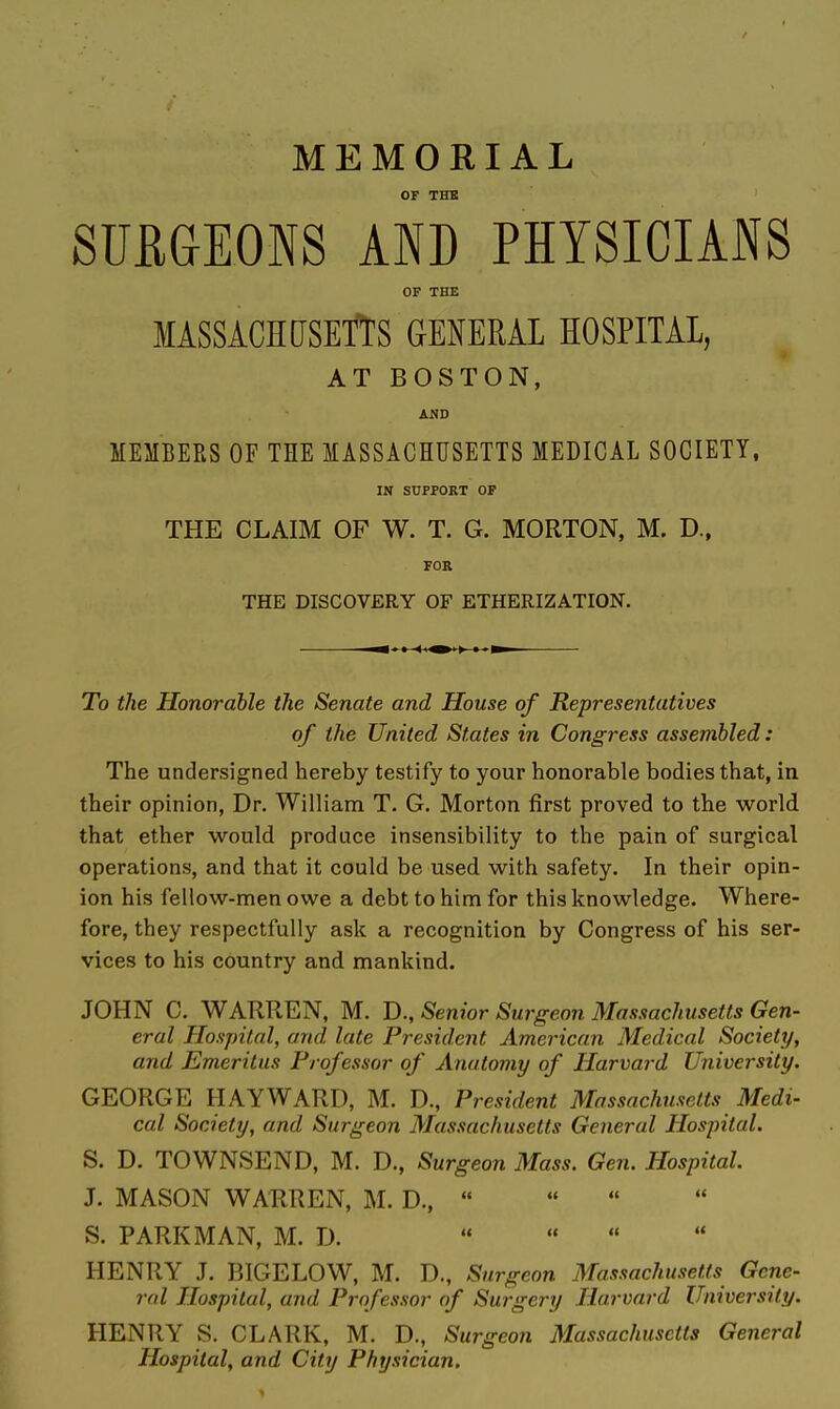 MEMORIAL OF THB SURGEONS AND PHYSICIANS OF THE MASSACHdSETTS GENERAL HOSPITAL, AT BOSTON, AiJD MEMBERS OF THE MASSACHUSETTS MEDICAL SOCIETY. IN SUPFOKT OF THE CLAIM OF W. T. G. MORTON, M. D., FOR THE DISCOVERY OF ETHERIZATION. To the Honorable the Senate and House of Representatives of the United States in Congress assembled: The undersigned hereby testify to your honorable bodies that, in their opinion. Dr. William T. G. Morton first proved to the world that ether would produce insensibility to the pain of surgical operations, and that it could be used with safety. In their opin- ion his fellow-men owe a debt to him for this knowledge. Where- fore, they respectfully ask a recognition by Congress of his ser- vices to his country and mankind. JOHN C. WARREN, M. B., Senior Surgeon Massachusetts Gen- eral Hospital, and late President American Medical Society, and Emeritus Professor of Anatomy of Harvard University. GEORGE HAYWARD, M. D., President Massachusetts Medi- cal Society, and Surgeon Massachusetts General Hospital. S. D. TOWNSEND, M. D., Surgeon Mass. Gen. Hospital. J. MASON WARREN, M. D.,  S. PARK MAN, M. D. « HENRY J. BIGELOW, M. D., Surgeon Massachusetts Gene- ral Hospital, and Professor of Surgery Harvard University. HENRY S. CLARK, M. D., Surgeon Massachusetts General Hospital, and City Physician,