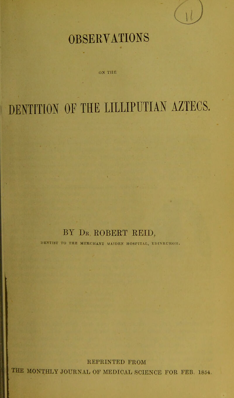 OBSERVATIONS ON THB DENTITION OF THE LILLIPUTIAN AZTECS. BY Dr, ROBERT REID, UB.NTIST TO THE MERCHANT MAIDEK HOSPITAr., EOINIIU KO II. REPRINTED FROM THE MONTHLY JOURNAL OF MEDICAL SCIENCE FOR FEB, 1854.