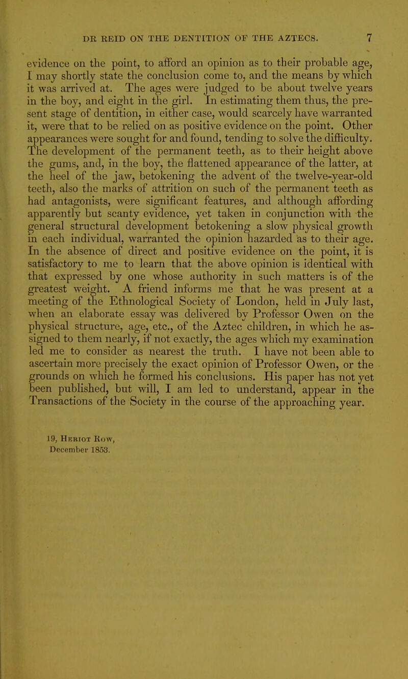 evidence on the point, to afford an opinion as to their probable age, I may shortly state the conclusion come to, and the means by which it was arrived at. The ages were judged to be about twelve years in the boy, and eight in the girl. In estimating them thus, the pre- sent stage of dentition, in either case, would scarcely have warranted it, were that to be relied on as positive evidence on the point. Other appearances were sought for and found, tending to solve the difficulty. The development of the permanent teeth, as to theii* height above the gums, and, in the boy, the flattened appearance of the latter, at the heel of the jaw, betokening the advent of the twelve-year-old teeth, also the marks of attrition on such of the permanent teeth as had antagonists, were significant features, and although affording apparently but scanty evidence, yet taken in conjunction with the general structui'al development betokening a slow physical growth in each individual, warranted the opinion hazarded as to their age. In the absence of direct and positive evidence on the point, it is satisfactory to me to learn that the above opinion is identical with that expressed by one whose authority in such matters is of the greatest weight. A friend informs me that he was present at a meeting of the Ethnological Society of London, held in July last, when an elaborate essay was delivered by Professor Owen on the physical structure, age, etc., of the Aztec children, in which he as- signed to them nearly, if not exactly, the ages which my examination led me to consider as nearest the truth. I have not been able to ascertain more precisely the exact opinion of Professor Owen, or the grounds on which he formed his conclusions. His paper has not yet been published, but will, I am led to understand, appear in the Transactions of the Society in the course of the approaching year. 19, Hkriot Row, December 1853.