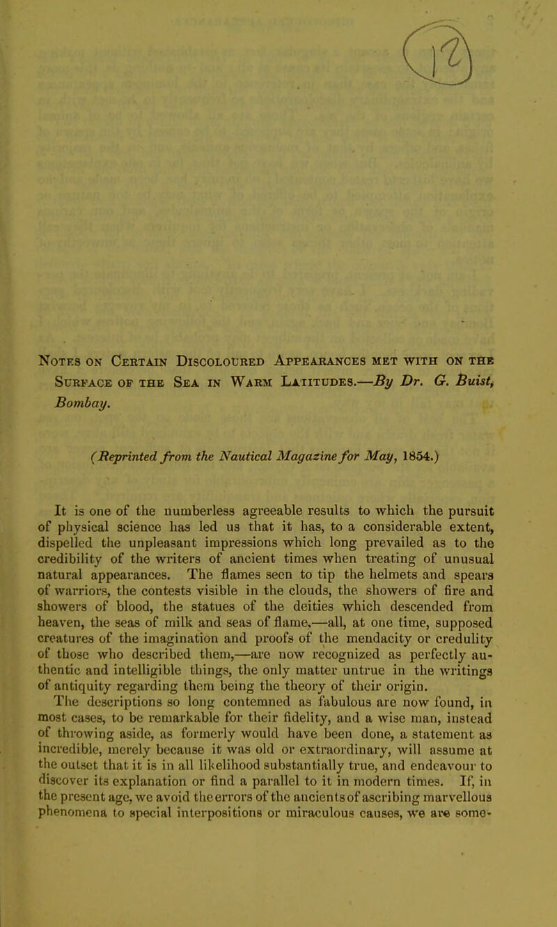 Notes on Certain Discoloured Appearances met with on the Surface of the Sea in Warm Latitudes.—By Dr. G. Buist, Bombay. (Reprinted from the Nautical Magazine for May, 1854.) It is one of the numberless agreeable results to which the pursuit of physical science has led us that it has, to a considerable extent, dispelled the unpleasant impressions which long prevailed as to the credibility of the writers of ancient times when treating of unusual natural appearances. The flames seen to tip the helmets and spears of warriors, the contests visible in the clouds, the showers of fire and showers of blood, the statues of the deities which descended from heaven, the seas of milk and seas of flame,—all, at one time, supposed creatures of the imagination and proofs of the mendacity or credulity of those who described them,—are now recognized as perfectly au- thentic and intelligible things, the only matter untrue in the writings of antiquity regarding them being the theory of their origin. Tiie descriptions so long contemned as fabulous are now found, in most cases, to be remarkable for their fidelity, and a wise man, instead of throwing aside, as formerly would have been done, a statement as incredible, merely because it was old or extraordinary, will assume at the outset that it is in all likelihood substantially true, and endeavour to discover its explanation or find a parallel to it in modern times. If, in the present age, we avoid the errors of the ancients of ascribing marvellous phenomena to special interpositions or miraculous causes, we aw some-