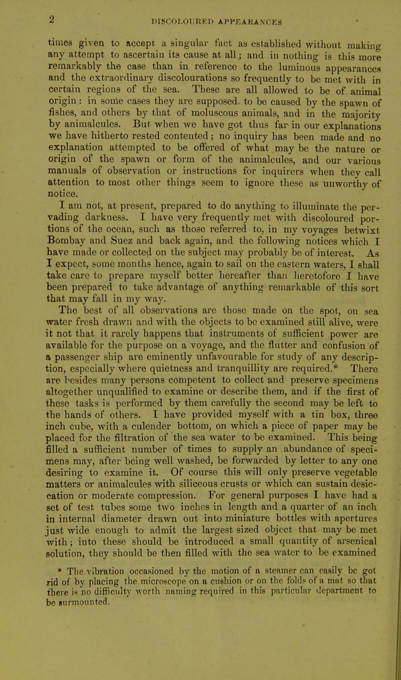 DJscoi.oi;uKn appearances times given to accept a singulai- fact as established without making any attempt to ascertain its cause at all; and in nothing is this more remarkably the case than in reference to the luminous appearances and the extraordinary discolourations so frequently to be met with in certain regions of the sea. These are all allowed to be of animal origin: in some cases they are supposed, to be caused by the spawn of fishes, and others by that of moluscous animals, and in the majority by animalcules. But when we have got thus far in our explanations we have hitherto rested contented ; no inquiry has been made and no explanation attempted to be offered of what may be the nature or origin of the spawn or form of the animalcules, and our various manuals of observation or instructions for inquirers when they call attention to most other things seem to ignore these as unworthy of notice. I am not, at present, prepared to do anything to illuminate the per- vading darkness. I have vei-y frequently met with discoloured por- tions of the ocean, such as those referred to, in my voyages betwixt Bombay and Suez and back again, and the following notices which I have made or collected on the subject may probably be of interest. As I expect, some months hence, again to sail on the eastern waters, I shall take care to prepare myself better hereafter than heretofore I have been prepared to take advantage of anything remarkable of this sort that may fall in my way. The best of all observations are those made on the spot, on sea water fresh di'awn and with the objects to be examined still alive, were it not that it rarely happens that instruments of sufficient power are available for the purpose on a voyage, and the flutter and confusion of a passenger ship are eminently unfavourable for study of any descrip- tion, especially where quietness and tranquillity are required.* There are besides many persons competent to collect and preserve specimens altogether unqualified to examine or describe them, and if the first of these tasks is performed by them carefully the second may be left to the hands of others. I have provided myself with a tin box, three inch cube, with a culender bottom, on which a piece of paper may be placed for the filtration of the sea water to be examined. This being filled a sufficient number of times to supply an abundance of speci- mens may, after being well washed, be forwarded by letter to any one desiring to examine it. Of course this will only preserve vegetable matters or animalcules with siliceous crusts or which can sustain desic- cation or moderate compression. For general purposes I have had a set of test tubes some two inches in length and a quarter of an inch in internal diameter drawn out into miniature bottles with apertures just wide enough to admit the largest sized object that may be met with; into these should be introduced a small quantity of arsenical solution, they should be then filled with the sea water to be examined * The vibration occasioned by the motion of a steamer can easily be got rid of by placing the microscope on a cushion or on the fold? of a mat so that there is no difficulty worth naming required in this particular tJcpartment to be gurmounted.