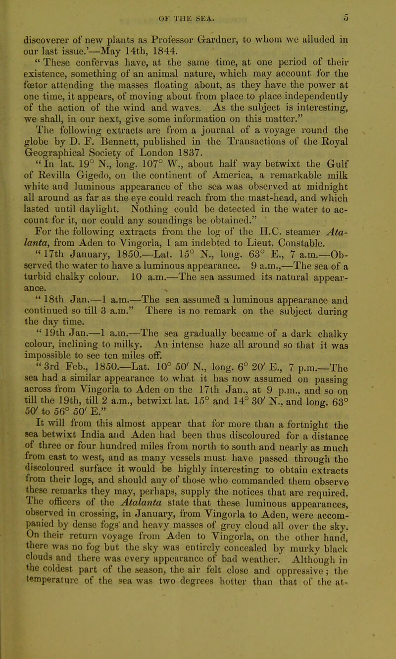 discoverer of new plants as Professor Gardner, to whom wo alluded in our last issue.'—May 14th, 1844.  These confervas have, at the same time, at one period of their existence, something of an animal nature, which may account for the fcetor attending the masses floating about, as they have the power at one time, it appears, of moving about from place to place independently of the action of the wind and waves. As the subject is interesting, we shall, in our next, give some information on this matter. The following extracts are from a journal of a voyage round the globe by D. F. Bennett, published in the Transactions of the Royal Geographical Society of London 1837.  In lat. 19° N., long. 107° W., about half way betwixt the Gulf of Revilla Gigedo, on the continent of America, a remarkable milk white and luminous appearance of the sea was observed at midnight all around as far as the eye could reach from the mast-head, and which lasted until daylight. Nothing could be detected in the water to ac- count for it, nor could any soundings be obtained. For the following extracts from the log of the H.C. steamer Ata- lanta, from Aden to Vingorla, I am indebted to Lieut. Constable.  17th January, 1850.—Lat. 15° N., long. 63° E., 7 a.m.—Ob- served the water to have a luminous appearance. 9 a.m.,—The sea of a turbid chalky colour. 10 a.m.—The sea assumed its natural appear- ance.  18th Jan.—1 a.m.—The sea assumed a luminous appearance and continued so till 3 a.m. There is no remark on the subject during the day time.  19th Jan.—1 a.m.—The sea gradually became of a dark chalky colour, inclining to milky. An intense haze all around so that it was impossible to see ten miles off. 3rd Feb., 1850.—Lat. 10° 50'N., long. 6° 20'E., 7 p.m.—The .sea had a similar appearance to what it has now assumed on passing across from Vingorla to Aden on the 17th Jan., at 9 p.m.. and so on till the 19th, till 2 a.m., betwixt lat. 15° and 14° 30' N., and lone. 63° 50' to 56° 50' E. It will from this almost appear that for more than a fortnight the sea betwixt India and Aden had been thus discoloured for a distance of three or four hundred miles from north to south and nearly as much from east to west, and as many vessels must have passed through the discoloured surface it would be highly interesting to obtain extracts from their logs, and should any of those who commanded them observe these remarks they may, perhaps, supply the notices that arc required. The officers of the Atalanta state that these luminous appearances, observed in crossing, in January, from Vingorla to Aden, were accom- panied by dense fogs' and heavy masses of grey cloud all over the sky. On their return voyage from Aden to Vingorla, on the otlier hand, there waa no fog but the sky was entirely concealed by murky black clouds and there was every appearance of bad weather. Although in the coldest part of the season, the air felt close and oppressive; the temperature of the sea was two degrees hotter than that of the at- I