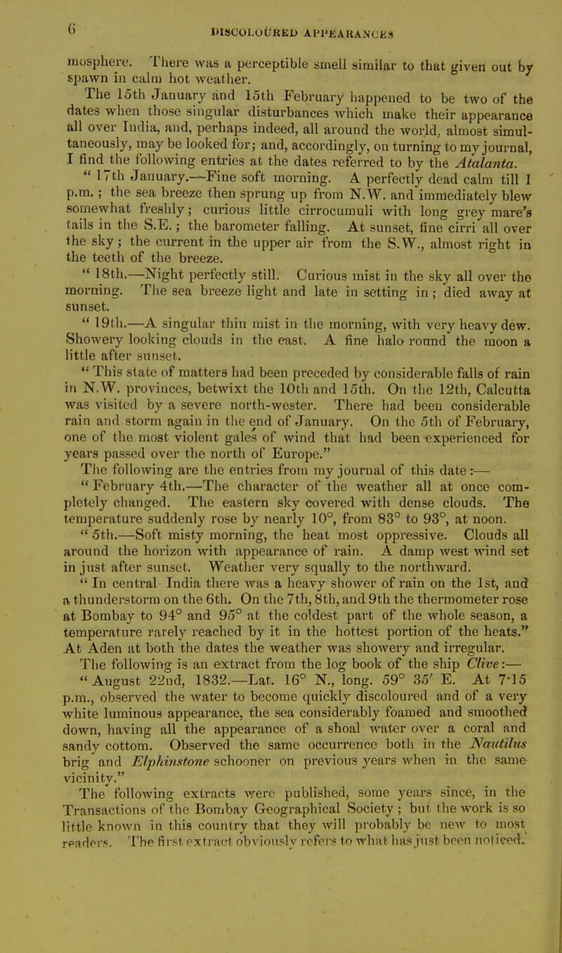 l>ISCOLOURKl> APl'KAKANOKS iLosphere. There was a perceptible smell similar to that given out by spawn in calm hot weather. The loth January and 15th February happened to be two of the dates when those singular disturbances which make their appearance all over India, and, perhaps indeed, all around the world, almost simul- taneously, may be looked for; and, accordingly, on turning to my journal, I findjhe following entries at the dates referred to by the Atalanta.  17th January.—Fine soft morning. A perfectly dead calm till I p.m.; the sea breeze then sprung up from N.W. and immediately blew somewhat freshly; curious little cirrocumuli with long grey mare's fails in the S.E.; the barometer falling. At sunset, fine cirri all over Ihe sky ; the current in the upper air from the S.W., almost right in the teeth of the breeze.  18th.—Night perfectly still. Curious mist in the sky all over the morning. The sea breeze light and late in setting in; died away at sunset.  19th.—A singular thin mist in the morning, with very heavy dew. Showery looking clouds in the east. A fine halo round the moon a little after sunset. *' This state of matters had been preceded by considerable falls of rain in N.W. provinces, betwixt the 10th and 15th. On the 12th, Calcutta was visited by a severe north-wester. There had been considerable rain and storm again in the end of January. On the 5th of February, one of the most violent gales of wind that had been experienced for years passed over the north of Europe. Tlie following are the entries from my journal of this date:—  February 4th.—The character of the weather all at once com- pletely changed. The eastern sky covered with dense clouds. The temperature suddenly rose by nearly' 10°, from 83° to 93°, at noon.  5th.—Soft misty morning, the heat most oppressive. Clouds all around the horizon with appearance of rain. A damp west Avind set in just after sunset. Weather very squally to the northward.  In central India there Avas a heavy shower of rain on the 1st, and ft thunderstorm on the 6th. On the 7th, 8th, and 9th the thermometer rose at Bombay to 94° and 95° at the coldest part of the whole season, a temperature rarely reached by it in the hottest portion of the heats. At Aden at both the dates the weather was showery and irregular. The following is an extract from the log book of the ship Ctive:— August 22nd, 1832.—Lat. 16° N., long. 59° 35' E. At 7-15 p.m., observed the water to become quickly discoloured and of a very white luminous appearance, the sea considerably foamed and smoothed down, having all the appearance of a shoal water over a coral and sandy cottom. Observed the same occurrence both in the Nmitibis brig and Elj^kiiistone schooner on previous years when m. the same vicinity. The following extracts were published, some years since, in the Transactions of the Bombay Geographical Society ; bnt the work is so little known in this country that they will jjrobably be new to most rpaders. The first extract obAiously refers to what has just been noticed.