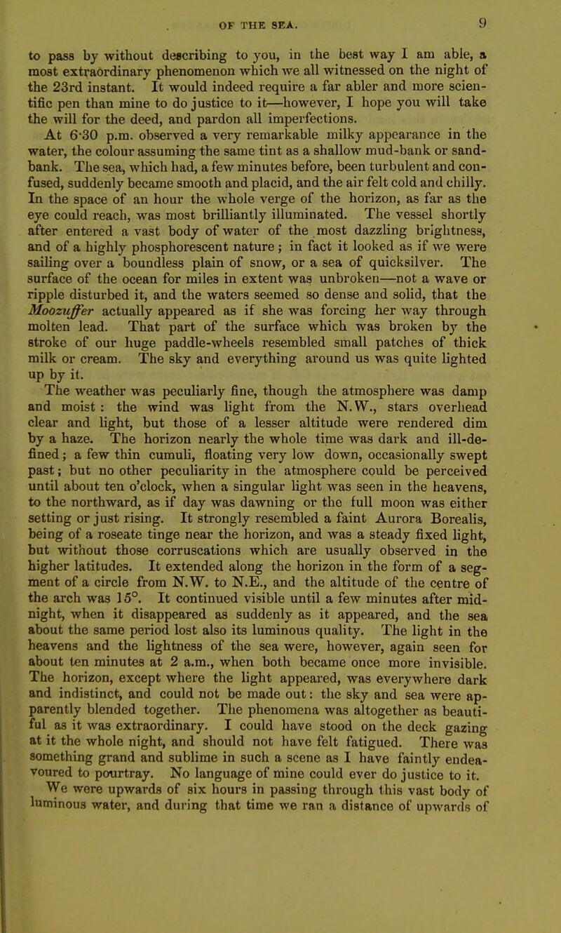 to pass by without describing to you, in the best way I am able, a most extraordinary phenomenon which we all witnessed on the night of the 23rd instant. It would indeed require a far abler and more scien- tific pen than mine to do justice to it—however, I hope you will take the will for the deed, and pardon all imperfections. At 6*30 p.m. observed a very remarkable milky appearance in the water, the colour assuming the same tint as a shallow mud-bank or sand- bank. The sea, which had, a few minutes before, been turbulent and con- fused, suddenly became smooth and placid, and the air felt cold and chilly. In the space of an hour the whole verge of the horizon, as far as the eye could reach, was most brilliantly illuminated. The vessel shortly after entered avast body of water of the most dazzling brightness, and of a highly phosphorescent nature ; in fact it looked as if we were sailing over a boundless plain of snow, or a sea of quicksilver. The surface of the ocean for miles in extent was unbroken—not a wave or ripple disturbed it, and the waters seemed so dense and solid, that the Moozuffer actually appeared as if she was forcing her way through molten lead. That part of the surface which was broken by the stroke of our huge paddle-wheels resembled small patches of thick milk or cream. The sky and everything around us was quite lighted up by it. The weather was peculiarly fine, though the atmosphere was damp and moist : the wind was light from the N.W., stars overhead clear and light, but those of a lesser altitude were rendered dim by a haze. The horizon nearly the whole time was dark and ill-de- fined ; a few thin cumuli, floating very low down, occasionally swept past; but no other peculiarity in the atmosphere could be perceived until about ten o'clock, when a singular light was seen in the heavens, to the northward, as if day was dawning or the full moon was either setting or just rising. It strongly resembled a faint Aurora Borealis, being of a roseate tinge near the horizon, and was a steady fixed light, but without those corruscations which are usually observed in the higher latitudes. It extended along the horizon in the form of a seg- ment of a circle from N.W. to N.E., and the altitude of the centre of the arch was 15°. It continued visible until a few minutes after mid- night, when it disappeared as suddenly as it appeared, and the sea about the same period lost also its luminous quality. The light in the heavens and the lightness of the sea were, however, again seen for about ten minutes at 2 a.m., when both became once more invisible. The horizon, except where the light appeared, was everywhere dark and indistinct, and could not be made out: the sky and sea were ap- parently blended together. The phenomena was altogether as beauti- ful as it was extraordinary. I could have stood on the deck gazing at it the whole night, and should not have felt fatigued. There was something grand and sublime in such a scene as I have faintly endea- voured to pourtray. No language of mine could ever do justice to it. We were upwards of six hours in passing through this vast body of luminous water, and during that time we ran a distance of upwards of