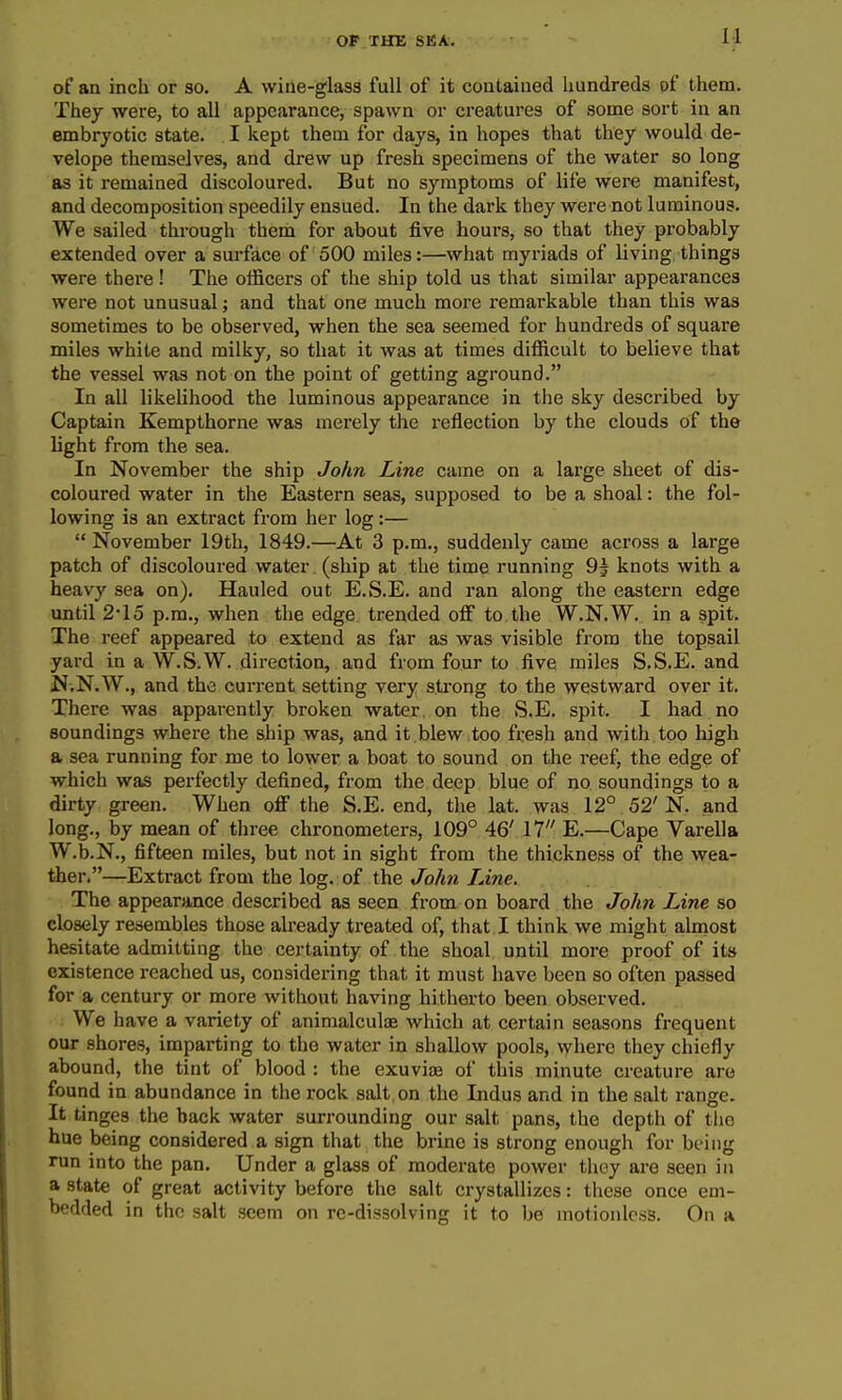 of an inch or so, A wine-glass full of it contained hundreds of them. They were, to all appearance, spawn or creatures of some sort in an embryotic state. . I kept them for days, in hopes that they would de- velope themselves, and drew up fresh specimens of the water so long as it remained discoloured. But no symptoms of life were manifest, and decomposition speedily ensued. In the dark they were not luminous. We sailed through them for about five hours, so that they probably extended over a surface of 500 miles:—what myriads of living things were there ! The officers of the ship told us that similar appearances were not unusual; and that one much more remarkable than this was sometimes to be observed, when the sea seemed for hundreds of square miles white and milky, so that it was at times difficult to believe that the vessel was not on the point of getting aground. In all likelihood the luminous appearance in the sky described by Captain Kempthorne was merely the reflection by the clouds of the light from the sea. In November the ship John Line came on a large sheet of dis- coloured water in the Eastern seas, supposed to be a shoal: the fol- lowing is an extract from her log:— November 19th, 1849.—At 3 p.m., suddenly came across a large patch of discoloured water. (ship at the time running 9^ knots with a heavy sea on). Hauled out E.S.E. and ran along the eastern edge until 2-15 p.m., when the edge trended olF to the W.N.W. in a spit. The reef appeared to extend as far as was visible from the topsail yard in a W.S.W. direction, and from four to five miles S.S.E. and N.N.W., and the current setting very strong to the westward over it. There was apparently broken water on the S.E. spit. I had no soundings where the ship was, and it.blew ,too fresh and with too high a sea running for me to lower a boat to sound on the reef, the edge of which was perfectly defined, from the deep blue of no soundings to a dirty green. When off the S.E. end, the lat. was 12° 52'N. and long., by mean of three chronometers, 109° 46' 17 E.—Cape Varella W.b.N., fifteen miles, but not in sight from the thickness of the wea- ther.—Extract from the log. of the John Line. The appearance described as seen from on board the John Line so closely resembles those already treated of, that I think we might almost hesitate admitting the certainty of the shoal until more proof of its existence reached us, considering that it must have been so often passed for a century or more without having hitherto been observed. We have a variety of animalculiB which at certain seasons frequent our shores, imparting to the water in shallow pools, where they chiefly abound, the tint of blood : the exuviae of this minute creature are found in abundance in the rock salt, on the Indus and in the salt range. It tinges the back water surrounding our salt pans, the depth of the hue being considered a sign that the brine is strong enough for being run into the pan. Under a glass of moderate power they are seen in a state of great activity before the salt crystallizes: tiiese once em- bedded in the salt seem on rc-dissolving it to be motionless. On a