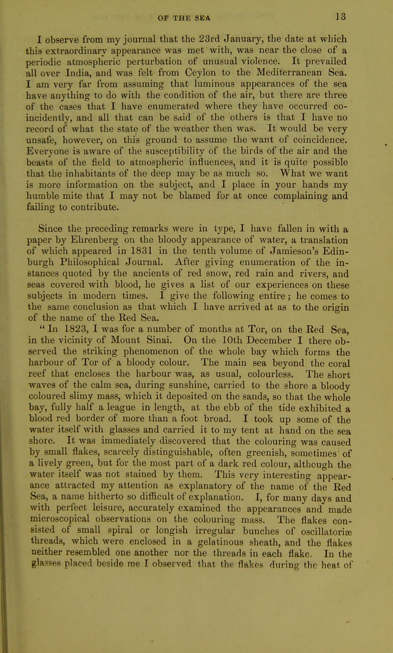 I observe from my journal that the 23rd January, the date at which this extraordinary appearance was met with, was near the close of a periodic atmospheric perturbation of unusual violence. It prevailed all over India, and was felt from Ceylon to the Mediterranean Sea. I am very far from assuming that luminous appearances of the sea have anything to do with the condition of the air, but there are three of the cases that I have enumerated where they have occurred co- incidently, and all that can be said of the others is that I have no record of what the state of the weather then was. It would be very unsafe, however, on this ground to assume the want of coincidence. Everyone is aware of the susceptibility of the birds of the air and the beasts of the field to atmospheric influences, and it is quite possible that the inhabitants of the deep may be as much so. What we want is more information on the subject, and I place in your hands my humble mite that I may not be blamed for at once complaining and failing to contribute. Since the preceding remarks were in type, I have fallen in with a paper by Ehrenberg on the bloody appearance of water, a translation of which appeared in 1831 in the tenth volume of Jamieson's Edin- burgh Philosophical Joui'nal. After giving enumeration of the in- stances quoted by the ancients of red snow, red rain and rivers, and seas covered with blood, he gives a list of our experiences on these subjects in modern times. I give the following entire; he comes to the same conclusion as that which I have ai'rived at as to the origin of the name of the Red Sea.  In 1823, I was for a number of months at Tor, on the Red Sea, in the vicinity of Mount Sinai. On the 10th December I there ob- served the striking phenomenon of the whole bay which forms the harbour of Tor of a bloody colour. The main sea beyond the coral reef that encloses the harbour was, as usual, colourless. The short waves of the calm sea, during sunshine, carried to the shore a bloody coloured slimy mass, which it deposited on the sands, so that the whole bay, fully half a league in length, at the ebb of the tide exhibited a blood red border of more than a foot broad. I took up some of the water itself with glasses and carried it to my tent at hand on the sea shore. It was immediately discovered that the colouring was caused by small flakes, scarcely distinguishable, often greenish, sometimes of a lively green, but for the most part of a dark red colour, although the water itself was not stained by them. This very interesting appear- ance attracted my attention as explanatory of the name of the Red Sea, a name hitherto so difficult of explanation. I, for many days and with perfect leisure, accurately examined the appearances and made microscopical observations on the colouring mass. The flakes con- sisted of small spiral or longish irregular bunches of oscillatorije threads, which were enclosed in a gelatinous sheath, and the flakes neither resembled one another nor the threads in each flake. In the glasses placed beside me I observed that the flakes during the heat of