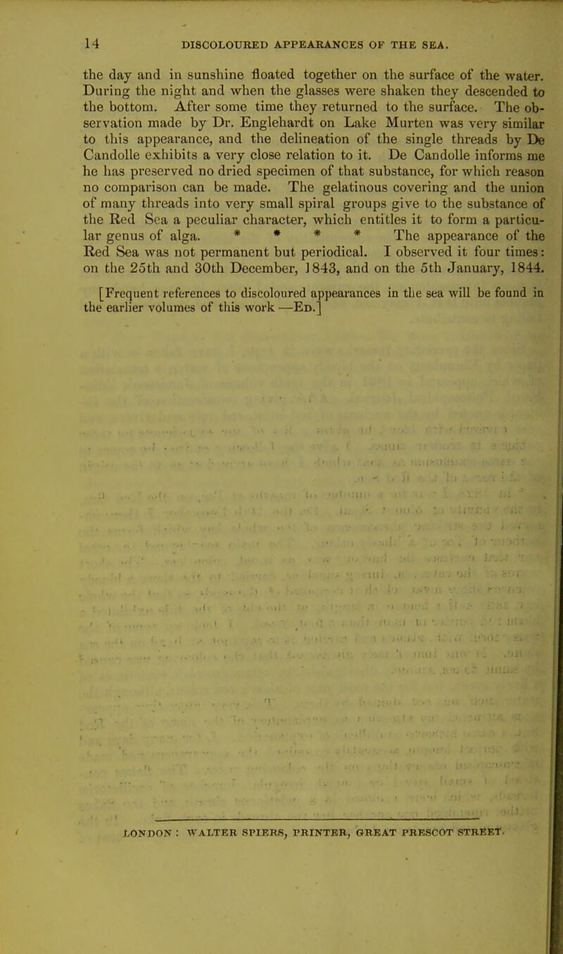 the day and in sunshine floated together on the surface of the water. During the night and when the glasses were shaken they descended to the bottom. After some time they returned to the surface. The ob- servation made by Dr. Englehardt on Lake Murten was very similar to this appearance, and the delineation of the single threads by De Candolle exhibits a very close relation to it. De CandoUe informs me he has preserved no dried specimen of that substance, for which reason, no comparison can be made. The gelatinous covering and the union of many threads into very small spiral groups give to the substance of the Red Sea a peculiar character, which entitles it to form a particu- lar genus of alga. * » * « 'j'hg appearance of the Red Sea was not permanent but periodical. I observed it four times: on the 25th and 30th December, 1843, and on the 5th January, 1844. [Frequent i-eferences to discoloured appearances in the sea will be found in the earlier volumes of this work —Ed.] LONDON : WALTER SPIERi5, PRINTER, GREAT PRESCOT STREET.