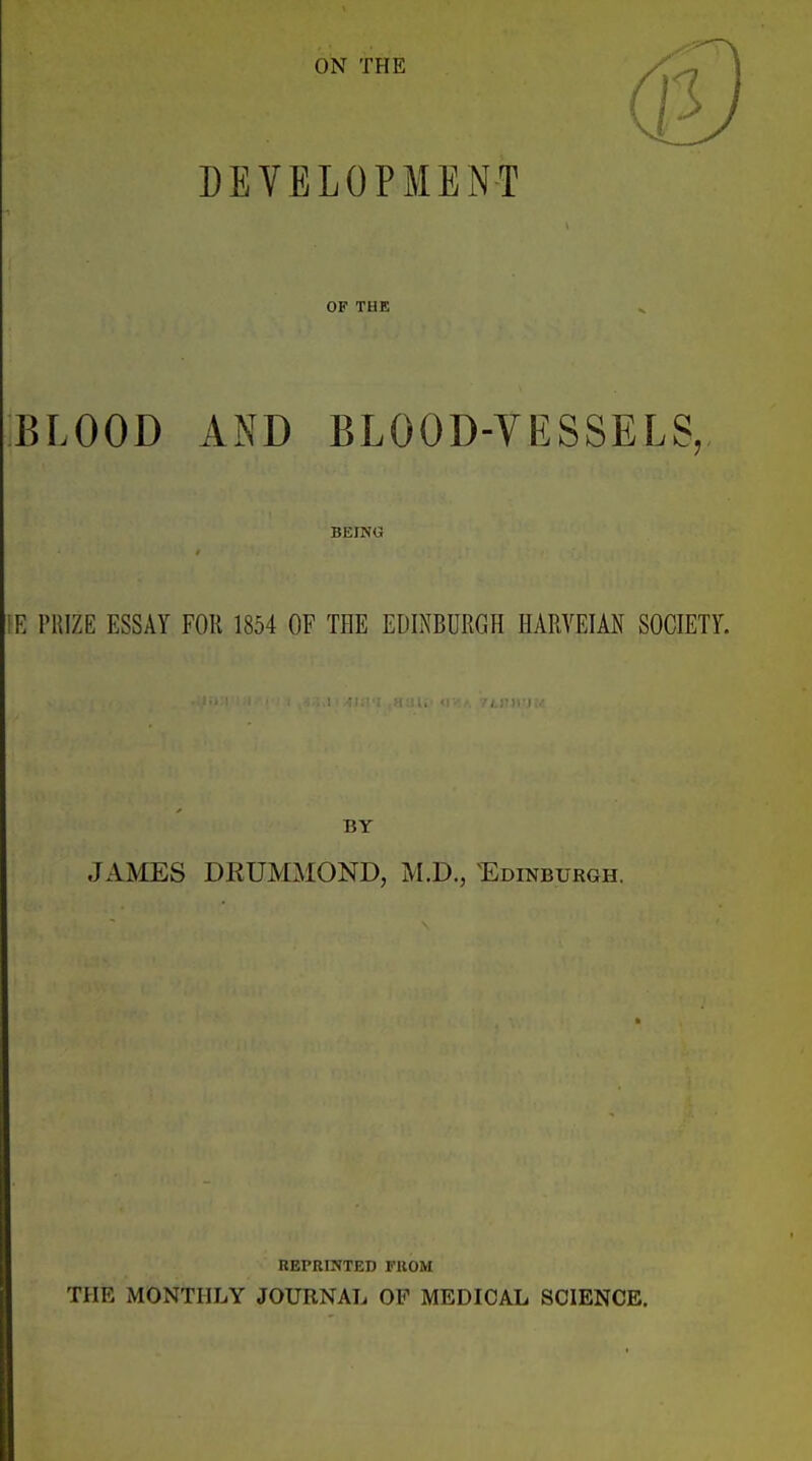 ON THE DEVELOPMENT OF THE BLOOD AND BLOOD-YESSELS, BEING iR PRIZE ESSAY FOR 1854 OF THE EDINBURGH HARVEIAN SOCIETY. BY JAMES DRUMMOND, M.D., Edinburgh. REPRINTED FROM THE MONTHLY JOURNAL OF MEDICAL SCIENCE.