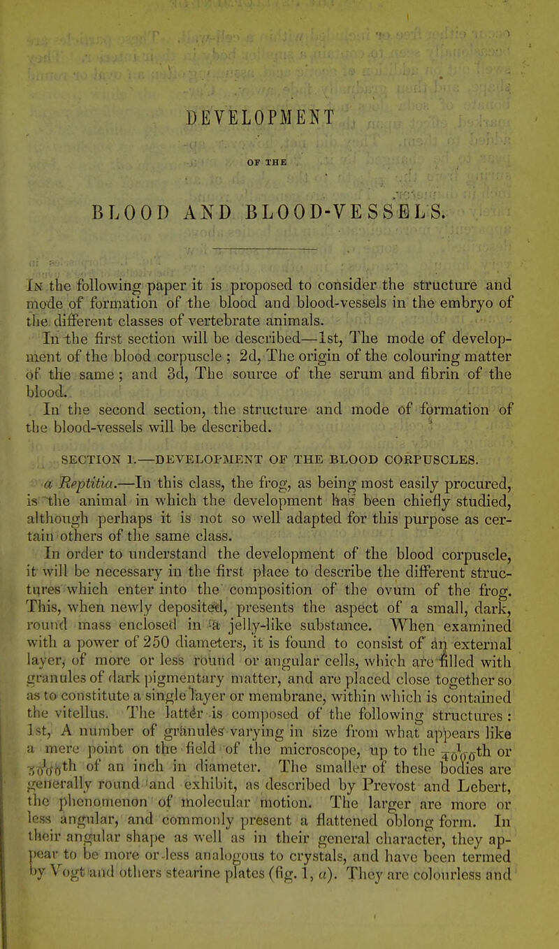 DEVELOPMENT OF THE BLOOD AND BLOOD-VESSELS. In the following paper it is proposed to consider the structure and mode of formation of the blood and blood-vessels in the embryo of the different classes of vertebrate animals. In the first section will be described—1st, The mode of develop- ment of the blood corpuscle ; 2d, The origin of the colouring matter of the same; and 3d, The source of the serum and fibrin of the blood. In tlie second section, the structure and mode of formation of the blood-vessels will be described. SECTION 1.—DEVELOPMENT OF THE BLOOD CORPUSCLES. a Rpptitiu.—In this class, the frog, as being most easily procured, is -the animal in which the development has been chiefly studied, although perhaps it is not so well adapted for this purpose as cer- tain others of the same class. In order to understand the development of the blood corpuscle, it will be necessary in the first place to describe the difi^erent struc- tures which enter into the composition of the ovum of the frog. This, when newly deposited, presents the aspect of a small, dark, round mass enclosed in jelly-like substance. When examined with a power of 250 diameters, it is found to consist of di) external layer, of more or less round or angular cells, which are filled with granules of dark pigmentary matter, and arc placed close together so as t&constitute a single layer or membrane, within which is contained the vitellus. The latter is composed of the following structui'es : 1st, A number of grlinul(?s varying in size from what appears like a mere point on the field of the microscope, up to the 40^0*^^ o^' Tii/o-ot'^ of an indi in diameter. The smaller of these bodies are generally round 'and exhibit, as described by Prevost and Lcbert, the phcnotnenon of molecular motion. The larger are more or less angular, and commonly present a flattened oblong form. In their angular shape as well as in their general character, they ap- pear to be more or-less analo ou3 to crystals, and have been termed by Vogtiand others stearine plates (fig. 1, a). They arc colourless and