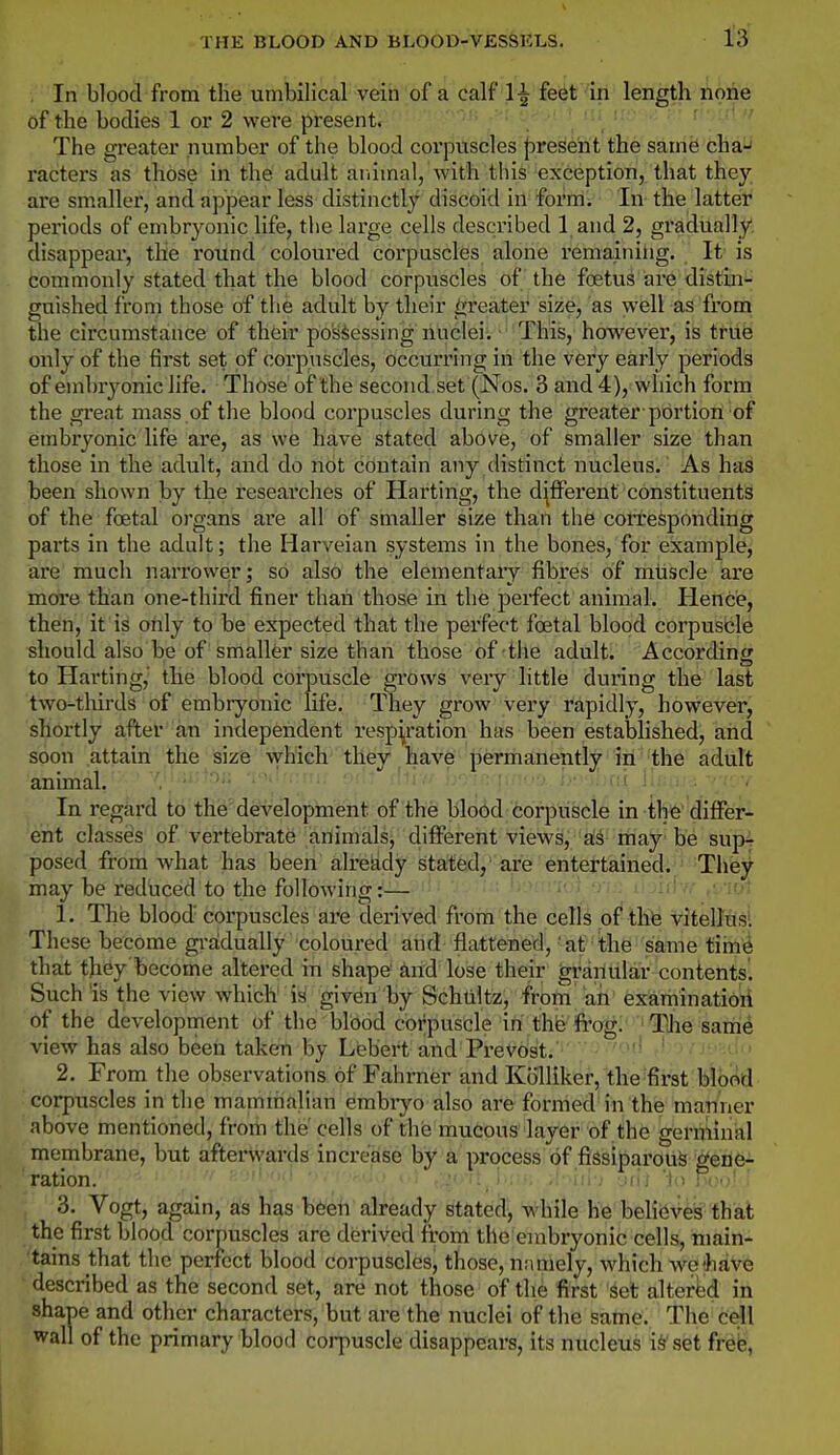 In blood from the umbilical vein of a calf 1^ feet in length none of the bodies 1 or 2 were present. ' ■ r ■ • The greater number of the blood corpuscles |)rese'nt the same cha-J racters as those in the adult animal, with this exception, that they are smaller, and appear less distinctly discoid in form. In the latter periods of embryonic life, the large cells described 1 and 2, gradually disappear, the round coloured corpuscles alone remaining. It is fcommonly stated that the blood corpuscles of the foetus are distiai- guished from those of the adult by their greater size, as well as from the circumstance of their possessing nuclei. This, however, is true only of the first set of corpuscles, occurring in the very early periods of embryonic life. Those of the second, set (Nos. 3 and 4), which form the great mass of the blood corpuscles during the greater portion of embryonic life are, as we have stated above, of smaller size than those in the adult, and do not contain any distinct nucleus. As has been shown by the researches of Harting, the different constituents of the foetal organs are all of smaller size than the corresponding parts in the adult; the Harveian systems in the bones, for example, are much narrower; so also the elementaiy fibres of muscle are more than one-third finer than those in the perfect animal. Hence, then, it is only to be expected that the perfect foetal blood corpusble should also be of smaller size than those of the adult. According to Harting, the blood corpuscle grows very little during the last two-tlurds of embryonic life. They grow very rapidly, however, shortly after an independent respi^ration has been established, and soon attain the size which they have permanently in the adult animal. • ' •  l>-'>l)(ti linn:.*. In regard to the development of the blood corpuscle in the differ- ent classes of vertebrate animals, different views, a.i may be sup- posed from what has been alreiidy stated, are entertained. They may be reduced to the following:— fjt 1. The blood' corpuscles are derived from the cells of the vitelluSl These become gradually coloured and flattened,' at the same tiin^ that they become altered in shape and lose their granular contents. Such is the view which is given by Schtiltz, from ah examinatio'ri of the development of the blood corpuscle in thfe'ifro'g.' 'TUie sam^ view has also been taken by Lebert and Prevost. • ' ' ' ' 2. From the observations of Fahmer and Kolllker, the first blortd corpuscles in the mamihalian embiyo also are formed in the manner above mentioned, from the' cells of the mucous layer of the germinal membrane, but afterwards increase by a process of fissiparouS gene- ration.  ; •• - iu-j -Jill lo R>«;! ' 3. Vogt, again, as has b^eh already stated, while h'6'MieV^k' fhat the first blood corpuscles are derived from the embryonic cells, niain- 'tains that the perfect blood corpuscles, those, namely, which we;haVe • described as the second set, are not those of the first set altered in shape and other characters, but are the nuclei of the same. The cell wall of the primary blood corpuscle disappears, its nucleus i^ set frefe,