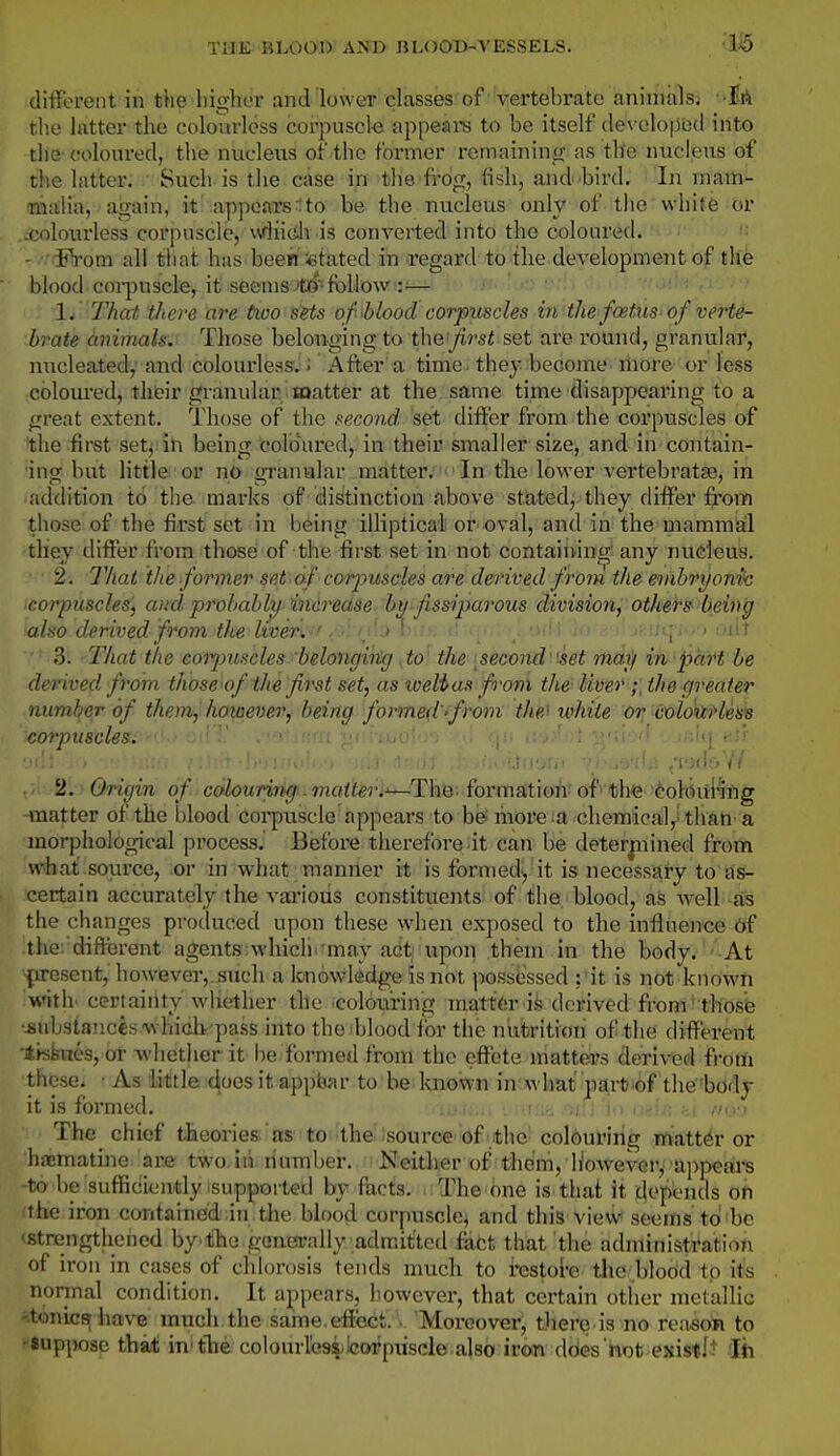 1^ different in tiie higher and lower classes of vertebrate aniniiils; 'HA the latter the colourless corpuscle appeal's to be itself developed into the- coloured, the nucleus of the former remaining as tlie nucleus of the latter. Such is the case in the frog, lisli, and bird. In inam- malia, again, it appeaxs-lto be the nucleus only of the white or .^colourless corpuscle, AVliidv is converted into the coloured. - ^^'om all that has been stated in regard to the development of the blood coi-jDusele, it seems Jtii^''follow jjti-!-! 1. That there are tivo sets of Mood corpuscles in the foetus of verte- brate animals. Those belonging to \k\Q.'first set are round, granular, niicleated, and colourless.: x^fter a time, they become more or less colom-ed, their granular matter at the same time disappearing to a great extent. Those of the second set differ from the corpuscles of i;he first setj ih being coloured, in their smaller size, and in contain- ing but little or no gi-anular matter.'^'In tte lower vertebrate, in addition to the marks of distinction above sfatedj they differ from those of the first set in being illiptical or oval, and in the mammal fthey differ from thosd of the first set in not containing'any nudeus. 2. That the former set af corjntscles are derived from the emhryonh coTpuscles, and prohahhi indrectse bu-fissiparous division, others' being also derived, from the &'vm-''^r-' ~> i' f; <(• ' ''lii oiit 3. That the cot^mscles belongikg to the [second'set may in part be derived from those of the first set, as xoelias from the liver the greater number of them, however, being formed-from the' ivhite or coloiirless leorpuscles. 2. Origin of colouring.. matteri'—Thti-' formaition'of■ the Golsui'ifig -matter of the blood corpuscle appears to be; raore:a chemical,^'thati'a morphological process.' Before therefore it can be determined from what source, or in what manner it is formed-, it is necessary to as- certain accurately the vai-ious constituents of the blood, as well as the changes produced upon these when exposed to the inflnen<5e df ■the. different agents which 'may act upon them in the body. At •present, however,, such a knowledg|e is not possessed ; 'it is not known ivnth- certainty whether the ^colouring mattfer ife derived from' thos'e •iiibsianccs'whicli'pass into the blood for the nutrition of the different •lisbvies, or whetlier it be formed from the eftl:'te matters derived from these. • As little does it appear to be known in' what part'of the'body it is formed. ju ,,f.u: <.i ihj-j The chief theories as to the source of the colbuiriiig iftlttt^r or hicmatine. ace two.iii dumber. Neither of them, However, appeal's -to be sufficiently supported by facts. The one is that it t|epends oft (the iron contained in tlie blood corpuscle, and this view seems to'be <fitrengthened by the generally admitted fact that the administration of iron in cases of chlorosis tends much to irestol'e tlie .blodd tp it« normal condition. It appears, however, that certain other metallic '.tonics have much the same.effect. > 'Moreover, ther^ is no reasoii to suppose that in'tlie coloniicsilcoPpiiscle also iron dbes 'hot existlt Jh