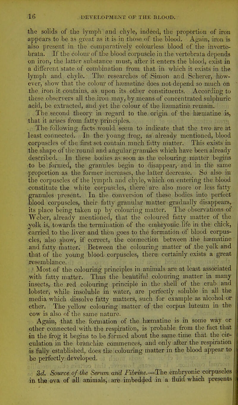 the solids of the lymph and chyle, indeed, the proportion of iron appears to be as great as it is in tliose of the blood. Again, iron is also present in the comparatively colonrless blood of the inverte- brata. If tbe colour of the blood corpuscle in the vertebrata depends on iron, the latter substance must, after it enters the blood, exist in a different state of combinatioii from that in which it exists in the lymph and chyle. The researches of Simon and Scherer, how- ever, show that the colom* of heematine does not depend so much on the iron it contains, as uj^on its other constituents. Accorduig to these observers all the iron may, by means of concentrated sulphuric acid, be extracted, and yet the colour of the litematine remain. . The second theory in regard to the. origin of the haematine lis, ;that it arises from fatty principles. The following facts would, seem to indicate that the two are at least connected. In the young frog, as already mentioned, blood corpuscles of the first set contain much fatty matter. This exists in the shape of the round and angular gi'anules which have been already described. In these bodies as soon as tlie colouring matter begins ■to be formed, the granules begin to disappear, and in the same proportion as the former increases, the latter decrease. So also in the corpuscles of the lympth and chyle, which on entering the blood constitute the white corpuscles, there are also more or less fatty- granules present. In the conversion of these bodies into perfect blood corpuscles, their fatty granular matter gradually disappears, its place being taken up by colouring matter. The obsen'ations of Weber, already mentioned, that the coloured fatty matter of the •yolk is, towards the termination of the embryonic life in the cliick, carried to the liver and then goes to the formation of blood corpus- cles, also show, if correct, the connection between tlie hsamatine and fatty matter. Between the colouring matter of the yolk and that of the young blood corpuscles, there; certainly exists a great resemblance. .' Most of the colouring principles in animals are at least associated with fatty matter. Thus the beaiitiful colouring matter in many insects, the red colouring principle in the shell of the crab and lobster, while insoluble in water, are perfectly soluble in all the media which dissolve fatty matters, such for example as alcohol or ether. The yellow colouring matter of the corpus lutemn in the cow is also of the same nature. ■• / Again, that the formation of the haematine is in some wky or Qther connected with the respiration, is probable from the fact that in the frog it begins to be formed about the same time that the cir- culation in the branchia; commences, and only after the respiration is fully established, does the colouring matter in the blood appear to be perfectly developed. M. Source of ilie Serum and Fibrine.-^lhe embryonic corpuscles in tli« ova of all animals,:are imbedded in a fluid which presents