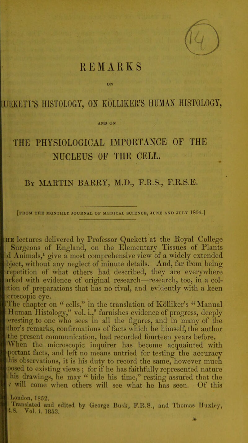 REMARKS ON UEKETT'S HISTOLOGY, ON KOLLIKER'S HUMAN HISTOLOGY, AND ON THE PHYSIOLOGICAL IMPORTANCE OF THE NUCLEUS OF THE CELL. By martin BARRY, M.D., F.R.S., F.R.S.E. [from the monthly journal of medical science, JUNE AND JUL! 1864.J HE lectures delivered by Professor Quekett at tlie Royal College Surgeons of England, on the Elementary Tissues of Plants d Animals,^ give a most comprehensive view of a widely extended bject, without any neglect of minute details. And, far from being repetition of what others had described, they are everywhere irked with evidence of original research—research, too, in a col- 'tion of preparations that has no rival, and evidently with a keen croscopic eye. I The chapter on  cells, in the translation of Kolliker's Manual Human Histology, vol. i.,^ furnishes evidence of progress, deeply cresting to one who sees in all the figui'es, and in many of the [ thor's remarks, confirmations of facts which he himself, the author the present communication, had recorded fourteen years before. When tlie microscopic inquirer has become acquainted with Dortant facts, and left no means untried for testing the accuracy his observations, it is his duty to record the same, however much posed to existing views ; for if he has faithfully represented nature his drawings, he may  bide his time, resting assured that the ^ will come when others will see what he has seen. Of this London, ISSZ. I Translated and edited by George Busk, F.R.S., and Thomas Huxh'v,