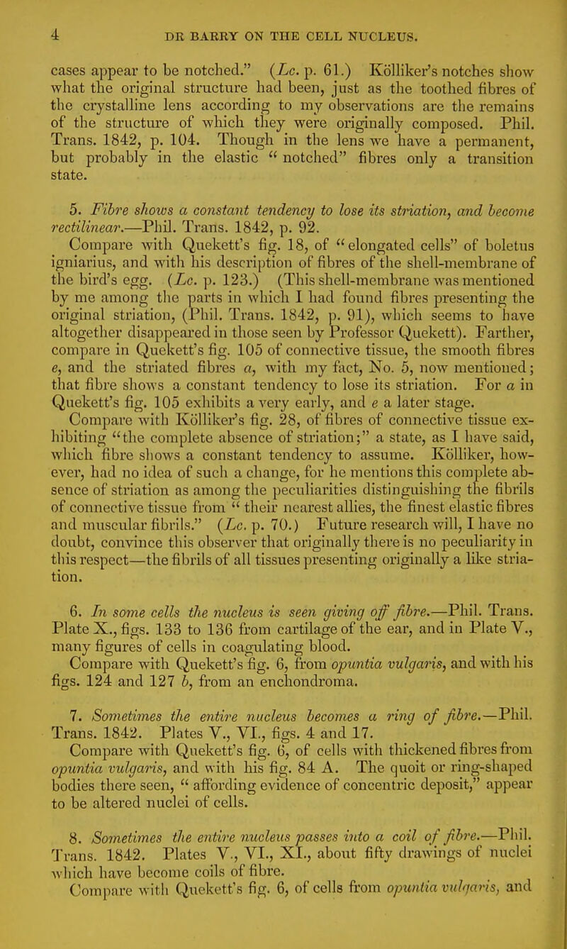 cases appear to be notched. (Lc.-p. 61.) Kolliker's notches show what the original structure had been, just as the toothed fibres of the crystalline lens according to my observations are the remains of the structure of which they were originally composed. Phil. Trans. 1842, p. 104. Though in the lens we have a permanent, but probably in the elastic  notched fibres only a transition state. 5. Fibre shows a constant tendency to lose its striation, and become rectilinear.—Phil. Trans. 1842, p. 92. Compare with Quekett's fig. 18, of elongated cells of boletus igniarius, and with his description of fibres of the shell-membrane of the bird's egg. (Zc. p. 123.) (This shell-membrane was mentioned by me among the parts in which I had found fibres presenting the original striation, (Phil. Trans. 1842, p. 91), which seems to have altogetlier disappeai'ed in those seen by Professor Quekett). Farther, compare in Quekett's fig. 105 of connective tissue, the smooth fibres e, and the striated fibres «, with my fact. No. 5, now mentioned; that fibre shows a constant tendency to lose its striation. For a in Quekett's fig. 105 exhibits a very early, and e a later stage. Compare with Kolliker's fig. 28, of fibres of connective tissue ex- hibiting the complete absence of striation; a state, as I have said, which fibre shows a constant tendency to assume. Kcilliker, how- ever, had no idea of such a change, for he mentions this complete ab- sence of striation as among the peculiarities distinguishing the fibrils of connective tissue from  their nearest allies, the finest elastic fibres and muscular fibrils. (Xc. p. 70.) Future research will, I have no doubt, convince this observer that originally there is no peculiarity in this respect—the fibrils of all tissues presenting originally a lilte stria- tion. 6. In some cells the nucleus is seen giving off fibre.—Phil. Trans. Plate X., figs. 133 to 136 from cartilage of the ear, and in Plate V., many figures of cells in coagulating blood. Compare with Quekett's fig. 6, from opuntia vulgaris, and with his figs. 124 and 127 b, from an enchondroma. 7. Sometimes the entire nucleus becomes a ring of fibre.—Phil. Trans. 1842. Plates V., VI., figs. 4 and 17. Compare with Quekett's fig. 6, of cells with thickened fibres from opuntia vulgaris, and with his fig. 84 A. The quoit or rmg-shaped bodies there seen,  aflPording evidence of concentric deposit, appear to be altered nuclei of cells. 8. So7netimes the e7itire nucleus passes into a coil of fibre.—Phil. 1'rans. 1842. Plates V., VI., XI., about fifty drawings of nuclei which have become coils of fibre. Compare with Quekett's fig. 6, of cells from opuntia vuhjavis, and