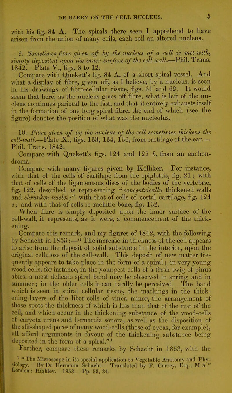 with his fig. 84 A. The spirals there seen I apprehend to have arisen from the union of many coils, each coil an altered nucleus. 9. Sometimes fibre given off by the nucleus of a cell is met with, simply deposited upon the inner surface of the cell wall.—Phil. Trans. 1842. Plate V., figs. 8 to 12. Compare with Quekett's fig. 84 A, of a short spiral vessel. And what a display of fibre, given off, as I believe, by a nucleus, is seen in his drawings of fibro-cellular tissue, figs. 61 and 62. It would seem that here, as the nucleus gives off fibre, what is left of the nu- cleus continues parietal to the last, and that it entirely exhausts itself in tlie formation of one long spiral fibre, the end of which (see the figure) denotes the position of what was the nucleolus. 10. Fibre given off by the nucleus of the cell sometimes thickens the cell-wall.—Plate X., figs. 133, 134, 136, from cartilage of the ear.— Phil. Trans. 1842. Compai-e with Quekett's figs. 124 and 127 6, from an enchon- droma. Compare with many figures given by Kolliker. For instance, with that of the cells of cartilage from the epiglottis, fig. 21; with that of cells of the ligamentoiis discs of the bodies of the vertebrae, fig. 122, described as representing  concentrically thickened walls and shrunken nuclei; with that of cells of costal cartilage, fig. 124 c; and with that of cells in rachitic bone, fig. 132. When fibre is simply deposited upon the inner surface of the cell-wall, it represents, as it were, a commencement of the thick- ening. Compare this remark, and my figures of 1842, with the following by Schacht in 1853 :— The increase in thickness of the cell appears to arise from the deposit of solid substance in the interior, upon the original cellulose of the cell-wall. This deposit of new matter fre- quently appears to take place in the form of a spiral; in very young wood-cells, for instance, in the youngest cells of a fresh twig of pinus abies, a most delicate spiral band may be observed in spring and in summer; in the older cells it can hardly be perceived. The band which is seen in spiral cellular tissue, the markings in the thick- ening layers of the liber-cells of vinca minor, the arrangement of those spots the thickness of which is less than that of the rest of the cell, and which occur in the thickening substance of the wood-cells of caryota lu'ens and hemardia sonora, as Avell as the disposition of the slit-shaped pores of many wood-cells (those of cycas, for example), all afford arguments in favour of the thickening substance being deposited in the form of a spiral.^ Farther, compare these remarks by Schacht in 1853, with the '  The Microscope in its special application to Vegetable Anatomy and Pliy- Molofry. By Dr Hermann Schacht. Translated by F. Currey, Esq., M A. London : Highley. 1863. Pp. 33, 34.