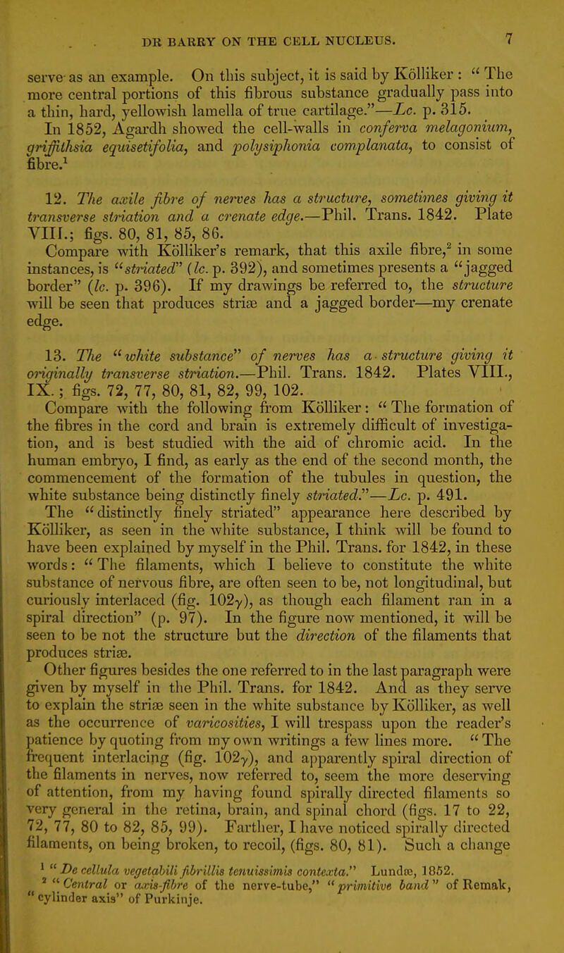 serve- as an example. On this subject, it is said by Kolliker :  The more central portions of this fibrous substance gradually pass into a thin, hard, yellowish lamella of true cartilage.—Lc. p. 315. In 1852, Agai-dh showed the cell-walls in conferva melagonium, grijilhsia equisetifolia, and polysiphonia complanata, to consist of fibre.^ 12. The axile fibre of nerves has a structure, sometimes giving it transverse sination and a crenate edge.—Phil. Trans. 1842. Plate Vlir.; figs. 80, 81, 85, 86. Compare with Kolliker's remark, that tbis axile fibre,^ in some instances, is striated (lc. p. 392), and sometimes presents a jagged border (lc. p. 396). If my drawings be referred to, the structure will be seen that produces strife and a jagged border—my crenate edge. 13. The white substance of nerves has a - structure giving it originally transverse striation.—Phil. Trans. 1842. Plates VIII., IX.; figs. 72, 77, 80, 81, 82, 99, 102. Compare with the following from Kolliker:  The formation of the fibres in the cord and brain is extremely difficult of investiga- tion, and is best studied with the aid of chromic acid. In the human embryo, I find, as early as the end of the second month, the commencement of tlie formation of the tubules in question, the white substance being distinctly finely striated.—Lc. p. 491. The distinctly finely striated appearance here described by Kolliker, as seen in the white substance, I think will be found to have been explained by myself in the Phil. Trans, for 1842, in these words:  The filaments, which I believe to constitute the white substance of nervous fibre, are often seen to be, not longitudinal, but curiously interlaced (fig. 102-y), as though each filament ran in a spiral direction (p. 97). In the figure now mentioned, it will be seen to be not the structure but the direction of the filaments that produces striae. Other figiu'es besides the one referred to in the last paragraph were given by myself in the Phil. Trans, for 1842. And as they sei-ve to explain the striae seen in the white substance by Kolliker, as well as the occurrence of varicosities, I will trespass upon the reader's patience by quoting from my own writings a few lines more.  The frequent interlacing (fig. 102y), and apparently spiral direction of the filaments in nerves, now referred to, seem the more deserving of attention, from my having found spirally directed filaments so very general in the retina, brain, and spinal chord (figs. 17 to 22, 72, 77, 80 to 82, 85, 99). Farther, I have noticed spirally directed filaments, on being broken, to recoil, (figs. 80, 81). Such a change *  De cellula vegetahili fibrillis tenuissimis contexta. Lundic, 1862. ' -Central or axia-fihre of the nerve-tube, primitive band of Remak,  cylinder axis of Purkinje.