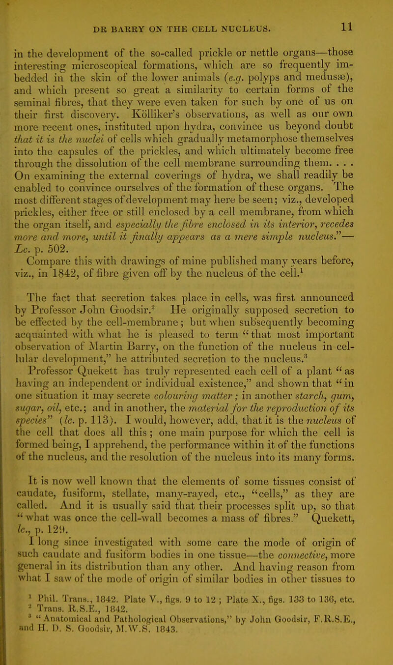 11 in the development of the so-called prickle or nettle organs—those interesting microscopical formations, which are so frequently im- bedded in the skin of the loAver animals {e.g. polyps and medusje), and which present so great a similarity to certain forms of the seminal fibres, that they were even taken for such by one of us on their first discovery. KoUiker's observations, as well as our own more recent ones, instituted upon hydra, convince us beyond doubt that it is the nuclei of cells which gradually metamorphose themselves into the capsules of the prickles, and which ultimately become free through the dissolution of the cell membrane surrounding them. . . . On examining the external coverings of hydra, we shall readily be enabled to convince ourselves of the formation of these organs. The most different stages of development may here be seen; viz., developed prickles, either free or still enclosed by a cell membrane, from which the organ itselfj and especialli/ the Jibre enclosed in its interior, recedes more and more, until it finally appears as a mere simple nucleus.— Lc. p. 502. Compare this with drawings of mine published many years before, viz., in 1842, of fibre given off by the nucleus of the cell.^ The fact that secretion takes place in cells, was first announced by Professor John Goodsir.'* He originally supposed secretion to be effected by the cell-membrane; but when subsequently becoming acquainted with what he is pleased to term that most important observation of Martin Barry, on the function of the nucleus in cel- lular development, he attributed secretion to the nucleus. Professor Quekett has ti'uly represented each cell of a plant  as having an independent or individual existence, and shown that in one situation it may secrete colouring matter; in another starch, gum, sugar, oil, etc.; and in another, the material for the reproduction of its species {lc. p. 113). I would, however, add, that it is the nucleus of the cell that does all this; one main purpose for which the cell is formed being, I apprehend, the performance within it of the functions of the nucleus, and the resolution of the nucleus into its many forms. It is now well known that the elements of some tissues consist of caudate, fusiform, stellate, many-rayed, etc., cells, as they are called. And it is usually said that their processes split up, so that  what was once the cell-wall becomes a mass of fibres. Quekett, lc., p. 129. 1 long since investigated with some care the mode of origin of such cauilate and fusiform bodies in one tissue—the connective, more general in its distribution than any other. And having reason from what I saw of the mode of origin of similar bodies in other tissues to * Pliil. Trans., 1842. Plate V., figs. 9 to 12 ; Plate X., figs. 133 to 136, etc. - Trans. R.S.E., 1842. '  Anatoinical and Pathological Observations, by John Goodsir, F.R.S.E,, and H. I). S. Goodsir, M.W.S. 1843.