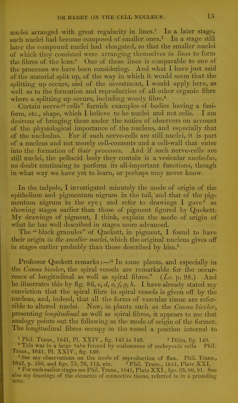 nuclei arranged with great regularity in lines.^ In a later stage, such nuclei had become composed of smaller ones.^ In a stage still i later the compound nuclei had elongated, so that the smaller nuclei ' of whicli they consisted were arranging themselves in lines to form ' the fibres of the lens.*^ One of these lines is comparable to one of | the processes we have been considering. And what I have just said , of the material split up, of the way in which it would seem that the j splitting up occurs, and of the investment, I would apply here, as j well as to the formation and reproduction of all other organic fibre j where a splitting up occurs, including woody fibre.* j Certain nerve- cells furnish examples of bodies having a fusi- j form, etc., shape, which I believe to be nuclei and not cells. I am \ desirous of bringing these under the notice of observers on account ' of the physiological importance of the nucleus, and especially that j of the nucleolus. For if such nerve-cells are still nuclei, it is part ; of a nucleus and not merely cell-contents and a cell-wall that enter I into the formation of theii' processes. And if such nerve-cells are ] still nuclei, the pellucid body they contain is a vesicular nucleolus, j no doubt continuing to perform its all-important functions, though \ in what way we have yet to learn, or perhaps may never know. i In the tadpole, I investigated minutely the mode of origin of the epithelium and pigmentum nigrum in the tail, 'and that of the pig- ! mentum nigrum in the eye; and refer to drawings I gave^ as i showing stages earlier than those of pigment figured by Quekett. | My draAvings of pigment, I think, explain the mode of origin of j what he lias well described in stages more advanced. j The  black granules of Quekett, in pigment, I found to have 1 their origin in the smaller nuclei, which the original nucleus gives off j in stages earlier probably than those described by him.^ \ Professor Quekett remarks:— In some plants, and especially in the Canna bicolor, the spiral vessels ai'e remarkable for the occur- rence of longitudinal as well as spiral fibres. (Lc. p. 98.) And he illustrates this by fig. 86, c, d, e,f,<j, h. I have already stated my conviction that the spiral fibre in spiral vessels is given off by the nucleus, and, indeed, that all the forms of vascular tissue are refer- , rible to altered nuclei. Now, in plants such as the Canna hicolory presenting longitudinal as well as spiral fibres, it appears to me that 1 analogy points out the following as the mode of oi'igin of the fonner. ' The longitudinal fibres occupy in the vessel a position internal to ; ' Pliil. Trans., 1841, PI. XXIV., fig. 14.5 to 148. ^ Ditto, fig. 14!). ! * Tliis was in a large tiilie formed by coalescence of euibryoriic cells. Phil. j Trans., 1841, PI. XXIV., fig. 1.50. I * See my observations on the mode of reproduction of flax. Phil. Ti'ans., ' 1842, p. J05, and figs. 75, 70, 113, etc. » Phil. Trans., 1841, Plate XXI. •* For such earlier .stages see Phil. Trans., 1841, Plate XXI., figs. 93, !)0,!)!. See also my drawings of the elements of connective tissue, referred to in a preceding '